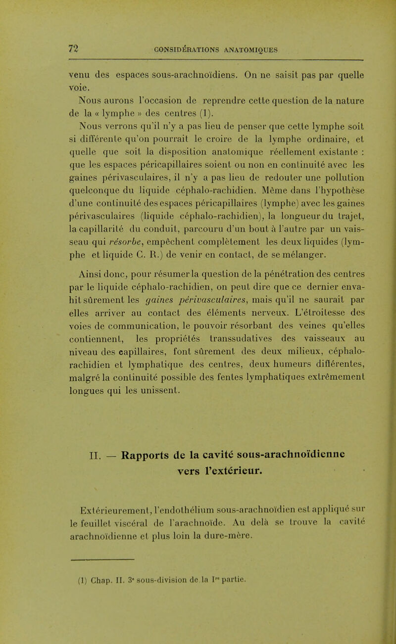 venu des espaces sous-arachnoidiens. On ne saisit pas par quelle voie. Nous aurons I'occasion de reprendre cette question de la nature de la « lymphe » des centres (1). Nous verrons qu'il n'y a pas lieu de penser que cette lymphe soit si diffcrenle qu'on pourrait le croire de la lymphe ordinaire, et quelle que soit la disposition anatomique reellemenl existante : que les espaces pericapillaires soient ou non en continuite avec les gaines p6rivasculaires, il n'y a pas lieu de redouter une pollution quelconque du liquide cephalo-rachidien. Merae dans I'hypothese d'une continuite des espaces p6ricapillaires (lymphe) avec les gaines perivasculaires (liquide c6phalo-rachidien), la longueur du trajet, la capillarile du conduit, parcouru d'un bout Taulrc par un vais- seau qui resorbe, empechent completement les deuxliquides (lym- phe et liquide G. R.) de venir en contact, de semelanger. Ainsi done, pour r6sumerla question de la penetration des centres par le liquide c6phalo-rachidien, on peut dire que ce dernier enva- hit surement les gaines perivasculaires, mais qu'il ne saurait par elles arriver au contact des 6l6ments nerveux. L'^troitesse des voies de communication, le pouvoir resorbant des veines qu'elles contiennent, les propriel6s transsudatives des vaisseaux au niveau des capillaires, font surement des deux milieux, cephalo- rachidien et lymphatique des centres, deux humeurs diflerentes, malgre la continuite possible des fentes lymphatiques extr^mement longues qui les unissent. II. — Rapports de la cavity sous-arachnoidienne vers I'exterieur. Ext6rieurement,rendothelium sous-arachnoidien est applique snr le feuillet visceral de I'arachnoide. Au delk se Irouve la ravile arachnoidienne et plus loin la dure-m6re. (1) Chap. II. 3 sous-division de la I partie.