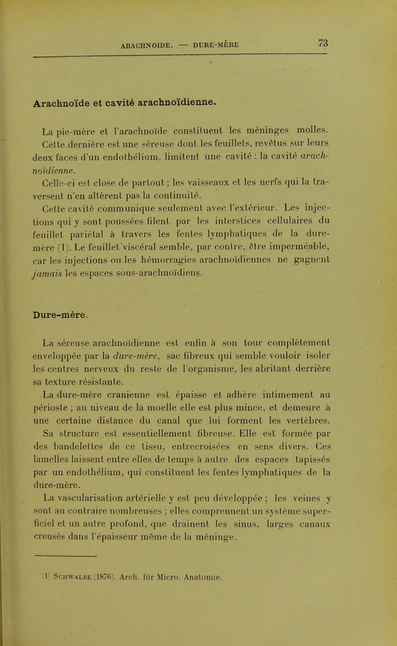 Arachno'ide et cavit6 arachno'idienne. La pie-m^re et rarachnoide constituent les meninges molles. Celte dernifere est une sereuse dont les feuillets, revetus sur leurs deux faces d'un endothelium, limitent une cavit6 : la cavite arach- no'idienne. Cellc-ci est close de partout; les vaisseaux et les nerfs qui la Ira- versent n'en alt^rent pas la continuity. Cette cavit6 communique seulement avec I'exterieur. Les injec- tions qui y sont pouss6es filent par les interstices cellulaires du feuillet parietal a travers les fentes lympbatiques de la dure- mere (l).Le feuillet visceral serable, par conire, 6tre impermeable, car les injections ou les h6morragies arachnoidiennes ne gagncnt jamais les espaces sous-arachnoidiens. Dure-mere. La s6reuse arachno'idienne est enfin a son tour completement enveloppee par la dure-mere, sac fibreux qui semble vouloir isoler les centres nerveux du reste de I'organisme, les abritant derri^re sa texture resislante. La dure-mere cranienne est 6paisse et adhere intimement au perioste ; au niveau de la moelle elle est plus mince, et demeure a une certaine distance du canal que lui forment les vertebres. Sa structure est essentiellement fibreuse. Elle est formee par des bandeleltes de ce lissu, entrecroisees en sens divers. Ces lamelles laissent entre elles de temps a autre des espaces tapiss6s par un endothelium, qui constituent les fentes lympbatiques de la dure-mere. La vascularisation arterielle y est peu developpt^e ; les veines y sont au contraire nombreuses ; elles comprennent un sysleme super- ficiel et un autre profond, que drainent les sinus, larges canaux creuses dans I'^paisseur m6me de la meninge. 1^ ScHWALBE (1876). Arch, fur Micro. Analomie.