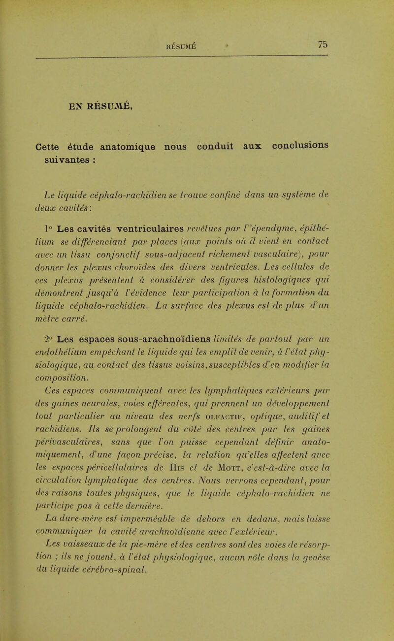 EN RESUME, Cette etude anatomique nous conduit aux conclusions suivantes: Le liqiiide cephalo-rachidien se troiwe confine dans un sysleme de deux caviles: 1° Las cavites ventriculaires revetues par V'ependynie, epithe- lium se differenciant par places {aux points oil il vient en contact avec un lissu conjonctif sous-adjacent richement vasculaire), pour donner les plexus choro'ides des divers ventricules. Les cellules de ces plexus presentent a considerer des figures histologiques qui demonlrent jusqu'a Vevidence leur participation d la formation du liquide cephalo-rachidien. La surface des plexus est de plus d'un metre carre. 2° Les espaces sous-arachnoi'diens limites de partout par un endothelium empechant le liquide qui les emplitde venir, a Vetat phy- siologique, au contact des tissus voisiiis,susceptihles d'en modifier la composition. Ces espaces communiquenl avec les lymphatiques exlerieurs par des gaines neurales, votes e/ferentes, qui prennent un developpement tout particulier au niveau des nerfs olfactif, optique, auditif et rachidiens. Its se prolongent du cote des centres par les gaines pdrivasculaires, sans que Fon puisse cependant definir anato- miquement, d'une fagon precise, la relation qu'elles affectent avec les espaces pericellulaires de His et de Mott, c'est-d-dire avec la circulation lymphatique des centres. Nous verrons cependant^ pour des raisons toutes physiques, que le liquide cdphalo-rachidien ne participe pas a cette derniere. La dure-mere est impermeable de dehors en dedans, mais laisse communiquer la cavite arachno'idienne avec Vexlerieur. Les vaisseauxde la pie-mere etdes centres sontdes votes de resorp- tion ; its nejouent, d Vetat physiologique, aucun rdle dans la genese du liquide cerebrospinal.