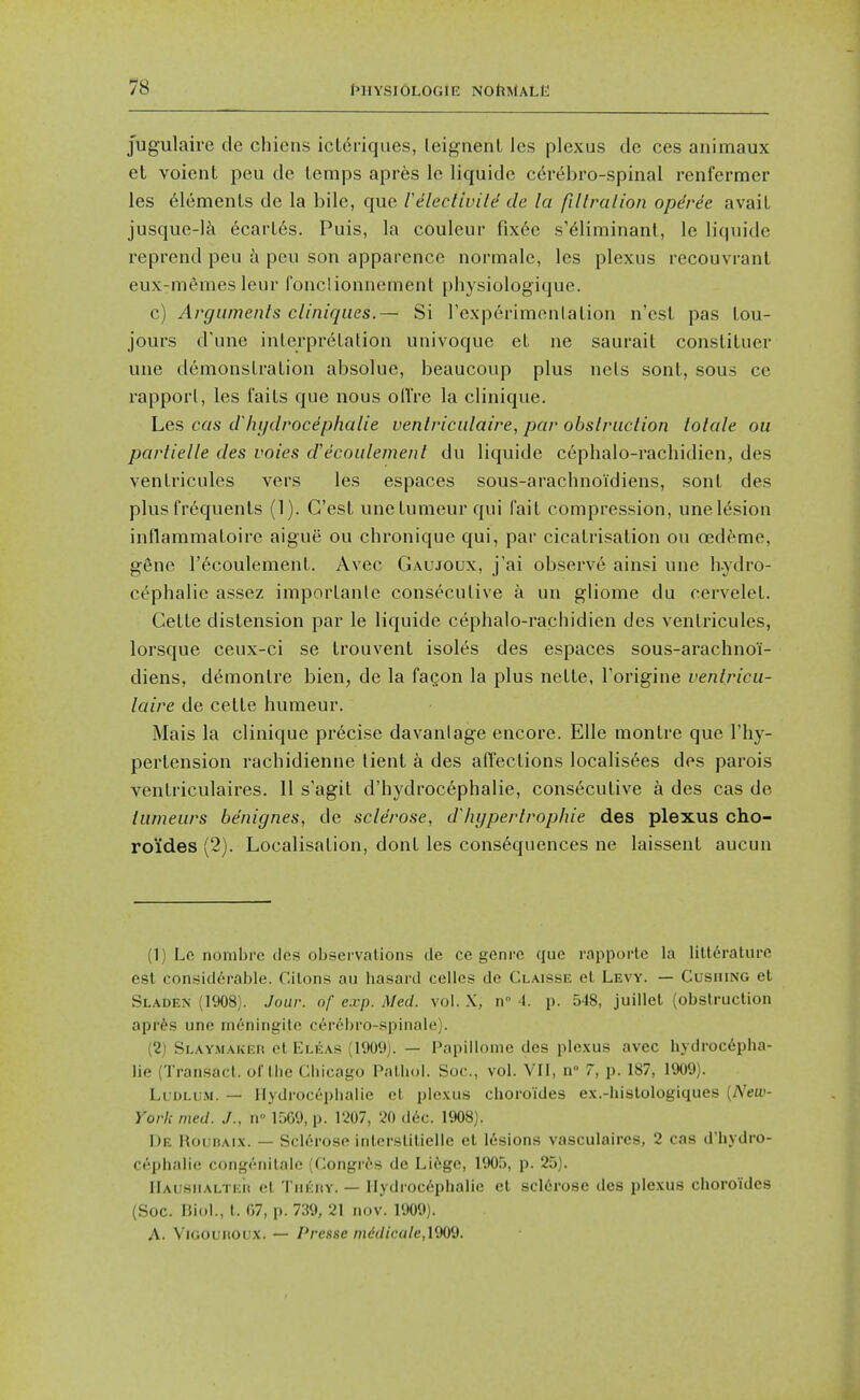 jugulaire de chiens icl^riques, leignenL les plexus de ces animaux et voient peu de temps apres le liquide cerebro-spinal renfermer les 6lemenls de la bile, que rHeclivild de la fillralion opdree avail jusque-lk ecarL6s. Puis, la couleur fix^e s'6liminant, le liquide reprend peu a peu son apparence normale, les plexus recouvrant eux-memes leur fonclionnemenl physiologique. c) Argumenls cliniqiies.— Si rexperimentalion n'esl pas lou- jours d'une iuLerprelation univoque el ne saurail consliluer une (lemonsLraLion absolue, beaucoup plus uels sont, sous cc rappoi'l, les Tails que nous oltre la clinique. Les cas cihijdrocephalie venlriculaire, par obslruction lolale ou partielle des voies d'ecoidement du liquide cephalo-rachidien, des venli'icules vers les espaces sous-arachnoi'diens, sonl des plus fr6quenls (1). G'esl unelumeur qui fait compression, unel(5sion inflammaloire aigue ou chronique qui, par cicalrisalion ou oedeme, g6ne r^coulement. Avec Gaujoux, j'ai observ6 ainsi une h.ydro- cephalie assez importante consecutive a un gliorae du cervelel. Cetle distension par le liquide cephalo-rachidien des ventricules, lorsque ceux-ci se trouvent isoles des espaces sous-arachnoi- diens, demonlre bien, de la fagon la plus netle, I'origine venlricu- laire de cette humeur. Mais la clinique pr6cise davanlage encore. Elle montre que I'hy- pertension rachidienne lient a des affections localis6es des parois ventriculaires. 11 s'agit d'hydroc6phalie, consecutive a des cas de lumeurs be'nignes, de sclerose, dlnjperlrophie des plexus cho- ro'ides (2). Localisation, donl les consequences ne laissent aucun (1) Le nonibre (les observations de ce genre que rapporlc la liltt^raturc est considerable. Citons au hasard cellcs de Claisse el Levy. — Cusiung et Sladek (1908). Jour, of exp. Med. vol. X, n° 4. p. 548, juillel (obstruction apr^s une mdningite cer^bro-spinale). (2) Slav.maiver ct Eleas (1909). — Papillome des plexus avec hydrocepha- lic (Tran.sact. of the Chicago Pathol. Soc, vol. VII, n 7, p. 187, 1909). Lldlum. — Hydrocephalic et ple.vus choroi'des e.v.-histologiques [New- York med. J., n° 1569, p. 1207, 20 d6c. 1908). De HounAix. — Sclerose interslitieilc el lesions vasculaires, 2 cas d'hydro- cephalie congenitalc (Congr^s de Li^gc, 1905, p. 25). IlAiisMALTi;it el TiiKHY. — Hydrocephalic et sclerose des plexus choro'ides (Soc. Biol., t. 67, p. 739, 21 nov. 1909). A. VioouROUx. — Presse niddicale,\WJ.