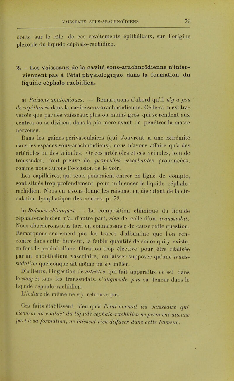 (loute sur le r6le de ces revfilemenls 6piLh61iaux, sur I'origine plexokle du liqiiide cephalo-rachidien. 2. — Les vaisseaux de la cavite sous-arachnoidienne n'inter- viennent pas a I'etat physiologique dans la formation du liquide c6phalo-rachidien. a) Baisons analomiqiies. — Remarquons d'abord qu'il ny a pas de capillaires dans la cavile sous-arachnoidicnne. Celle-ci n'esl Ira- versee que pardes vaisseaux plus ou moins gros, qui serendent aux centres ou se divisent dans la pie-mfere avant de p6n6trer la masse nerveuse. Dans les gaines perivasculaires (qui s'ouvrent a une extremile dans les espaces sous-arachnoidiens), nous n'avons affaire qu'a des arterioles ou des veinules. Or ces arterioles et ces veinules, loin de transsuder, font preuve de proprie'tes risorbanles prononcees, comme nous aurons I'occasion de le voir. Les capillaires, qui seuls pourraient entrer en ligne de compte, sont situes trop profondement pour influencer le liquide cephalo- rachidien. Nous en avons donn(5 les raisons, en discutant de la cir- culation lymphatique des centres, p. 72. h) Raisons chimiqiies. — La composition chimique du liquide cephalo-rachidien n'a, d'autre part, rien de celle d'un transsudaf. Nous aborderons plus tard en connaissance de cause cette question. Remarquons seulement que les traces d'albumine que Ton ren- contre dans cette humeur, la faible quantite de sucre qui y existe, en font le produit d'une fdtration trop Elective pour etre realis6e par un endothelium vasculaire, ou laisser supposcr qu'une trans- sudalion quelconque ait m6me pu s'y meler. D'aillcurs, Fingestion de nitrates, qui fait apparaitre ce sel dans le sang et tous les transsudats, n'augmente pas sa teneur dans le liquide cephalo-rachidien. Viodure de m6me ne s'y relrouvc pas. Ces fails eiablissenl bien qu'a retat normal les vaisseaux qui viennent au contact du liquide cdphalo-rachidien neprennent aucune part a sa formation, ne laissent rien diffuser dans cette humeur.