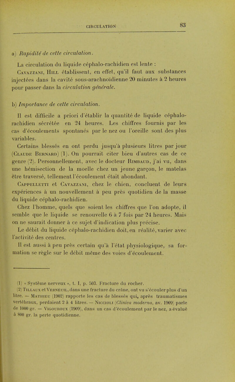 a) Rapidile cle celte circiilalion. La circulation du liquide c6phalo-rachidien est lente : Cavazzani, Hill 6tablissent, en effet, qu'il faut aux substances injecl6es dans la cavit6 sous-arachnoidienne 20 minutes 2 heures pour passer dans la circulation generate. b) Importance de cette circutation. II est difficile a priori d'etablir la quantity de liquide c6phalo- rachidien s6cret6e en 24 heures. Les chiiTres fournis par les cas d'^coulements spontan^s par le nez ou Toreille sont des plus variables. Certains blesses en ont perdu jusqu'a plusieurs litres par jour (Claude Bernard) (1). On pourrait citer bieu d'autres cas de ce genre (2). Personnellement, avec le docteur Rimbaud, j'ai vu, dans une hemisection de la moelle chez un jeune gargon, le matelas 6tre travers6, tellement I't^coulement ^'tait abondant. Cappelletti et Cavazzani, chez le chien, concluent de leurs experiences a un nouvellement a peu prfes quotidien de la masse du liquide c^phalo-rachidien. Chez I'homme, quels que soient les chiiTres que Ton adopte, il semble que le liquide se renouvelle 6 a 7 fois par 24 heures. Mais on ne saurait donner a ce sujet d'indication plus precise. Le d6bit du liquide cephalo-rachidien doit, en realite, varier avec Taclivite des centres. II est aussi k peu pr6s certain qu'a I'etat physiologique, sa for- mation se regie sur le debit m6me des voies d'ecoulement. (1) « Systfeme nerveux », I. I, p. 503. Fracture du rocher. (2) TiLLAux elVERNEuiLjcJans une fracture du ermine, ont vu s'ecouler plus d'un Hire. — Mathieu (1902) rapporte les cas de bless6s qui, apr^s traumatismes vert6braux, perdaient 2 4 litres. — Niccioli [Clinica moderna, av. 1909) parlc de 1000 gr. — Vigouroux (1909), dans un cas d'6coulement par le nez, a6valu6 d 800 gr. la perte quotidienne.