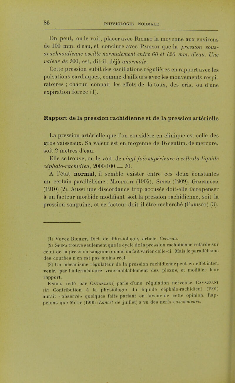 On peul, onle voit, placer avec Riciiet la moycnne aux environs de 100 mm. d'eau, el conclure avec Parisot que la pression sous- arachnoid ienne oscille normalemenl entre 60 el 120 mm. d'eau. Une valeur de 200, est, dit-il, d6j^ anormale. CeLLe pression subitdes oscillations r6guli6res en rapport avec les pulsations cardiaques, comme d'ailleurs avec les mouvements respi- ratoires ; chacun connait les effets de la toux, des oris, ou d'une expiration forc6e (1). Rapport de la pression rachidienne et de la pression art6rielle La pression art6rielle que Ton considere en clinique est celle des gros vaisseaux. Sa valeur est en moyenne de IGcentim. de mercure, soil 2 metres d'eau. Elle se Irouve, on le voit, de vingt fois superieure a celle du liquide cephalo-rachidien, 2000/100 = 20. A Tetat normal, il semble exister entre ces deux conslantes un certain parallelisme: Maupetit (1905), Spina (1909), Graniegna (1910) (2). Aussi une discordance trop accusee doit-elle fairepenser a un facteur morbide modifiant soit la pression rachidienne, soit la pression sanguine, et ce facteur doit-il etre recherche (Parisot) (3). (1) Voyez RiCHET, Diet, de Physiologie, article Cerveau. (2) Spina trouve seulement que le cycle tie la pression rachidienne retarde sur celui de la pression sanguine quand on fail varier celle-ci. iMais le parallelisme des courbes n'en est pas moins reel. (3) Un mecanisme regulateur de la pression rachidienne peul en eflctinter- venir, par Tintermediaire vraisemblablement des plexus, el modifier leiir rapport. Knoll (cite par Cavazzani) parle d une regulation nerveuse. Cavazzam {in Contribution a la physiologie du liquide cephalo-rachidien) (1901) aurait «observe» quelques faits parlant en faveur de cette opinion. Hap- pelons que Mott (1910) [Lancet de juillet) a vu des nerfs voxonwleurs.