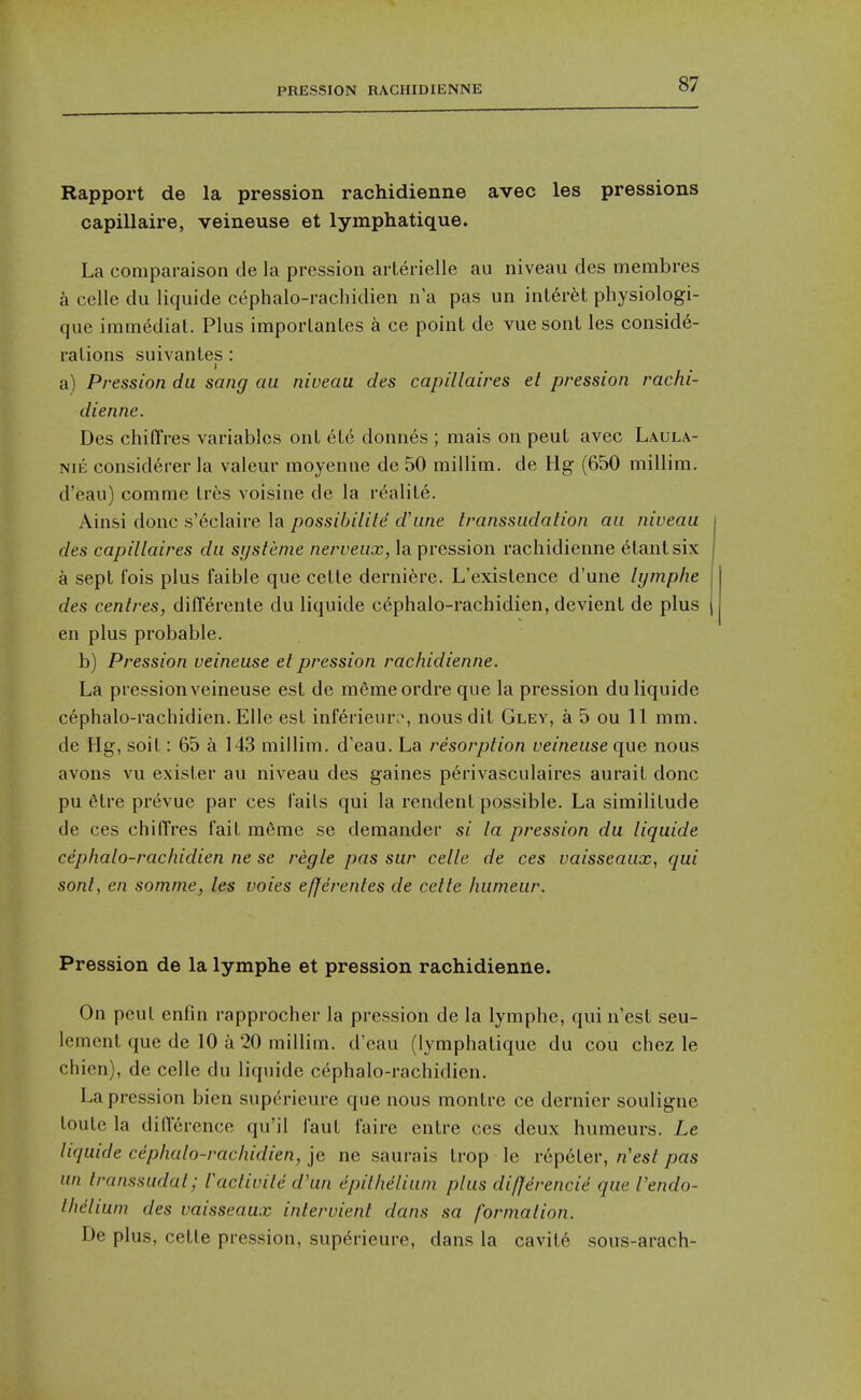 PRESSION RACHIDIENNE Rapport de la pression rachidienne avec les pressions capillaire, veineuse et lymphatique. La coniparaison de la pression arlerielle au niveau des membres a celle du liquide cephalo-rachidien n a pas un inl6r6t physiologi- que immediat. Plus imporLanles a ce point de vue sont les conside- rations suivantes: a) Pression du sang au niveau des capillaires et pression rachi- dienne. Des chiffres variables ont ete donnes ; mais on peut avec Laula- NiE consid6rer la valeur moyenne de 50 millim. de Hg (650 millim. d'eau) comme tres voisine de la rt^alite. Ainsi done s'eclaire la possibilite d'une transsudation au niveau des capillaires du systcme nerveux, la pression rachidienne etantsix a sept fois plus faible que cette derniere. L'existence d'une lymplie des centres, differente du liquide cephalo-rachidien, devient de plus en plus probable. b) Pression veineuse et pression rachidienne. La pression veineuse est de mfimeordreque la pression du liquide cephalo-rachidien. Elle est inferieur.^ nous dit Gley, a 5 ou 11 mm. de Hg, soit: 65 a 143 millim. d'eau. La resorption veineuse que nous avons vu exister au niveau des gaines perivasculaires aurait done pu 6tre prevue par ces fails qui la rendent possible. La similitude de ces chilTres fait raeme se demander si la pression du liquide cephalo-rachidien ne se regie pas sur celle de ces vaisseaux., qui sont, en somme, les voies efjerentes de cette humeur. Pression de la lymphe et pression rachidienne. On peut enfm rapprocher la pression de la lymphe, quin'est seu- lement que de 10 a 20 millim. d'eau (lymphatique du cou chez le chicn), de celle du liquide cephalo-rachidien. La pression bien superieure que nous montre ce dernier souligne toule la dilTerence qu'il faut faire entre ces deux humeurs. Le liquide cephalo-rachidien, je ne saurais Irop le repeler, nest pas un transsudat; lactivite d'un epithelium plus difjerencid que I'endo- Ihdlium des vaisseaux intervient dans sa formation. De plus, cette pression, superieure, dans la cavit6 sous-arach-