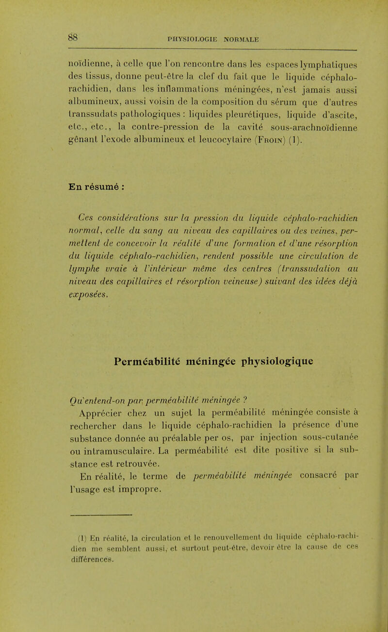 noidieiine, k cello que Ton rencontre dans les cspaces lymphaLiques des Lissus, donne peul-6tre la clef du fail que le liquide cephalo- rachidien, dans les inflammalions mening6es, n'est jamais aussi albumineux, aussi voisin de la composition du s6rum que d'autres Iranssudats pathologiques : liquides pleuretiques, liquide d'ascite, etc., etc., la contre-pression de la cavit6 sous-arachnoidienne ggnant I'exode albumineux et leucocylaire (Froin) (1). En resume : Ces considerations sur la pression du liquide cephalo-racliidien normal^ celle du sang au niveau des capillaires ou des veines, per- melienl de concevoir la re'alite d'une formation et d'une resorption du liquide cephalo-racliidien, rendent possible une circulation de lymphe vraie a. I'interieur mime des centres (transsudation au niveau des capillaires et resorption veineuse) suivanl des ide'es deja expose'es. Permeabilite meningee physiologique Quentend-on par permeabilite meningee ? Apprecier chez un sujet la permeabilite meningee consiste a rechercher dans le liquide cephalo-racliidien la presence d'une substance donn6e au prealable per os, par injection sous-cutan6e ou intramusculaire. La perm6abilitc est dite positive si la sub- stance est retrouv6e. En r6alite, le terme de permeabilite mdningde consacre par Tusage est impropre. (1) En realilc, la circiilalion cl le reiiouvellumoiil clu liciuitle cephalo-raclii- dien me semblenl aussi, et surtout peut-6lre, devoir (ilre la cause de ces dilT6renccs.