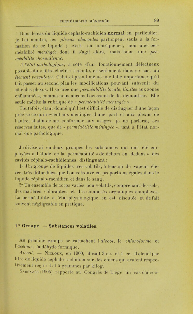 Dans le cas du liquide c6phalo-rachidien normal en parliculier, jc Tai monlre, les plexus choro'ides pai'LicipenL seuls h la for- mation de ce liquide ; c/est, en consequence, non une per- meabilile ineningee donL il s'agit alors, mais bien une per- meabilite choro'idienne. A I'etatpalhologique, a c6t6 d'un fonclionnement defecLueux possible du « filLre eleclif» s'ajouLe, et seulemenl dans ce cas, un element vasculaire. Celui-ci prend me;ne une telle importance qu'il fait passer au second plan les modifications pouvant subvenir du cote des plexus. II se cree uae permeabilite locale, limitee aux zones enflammees, comme nous aurons Toccasion de le demontrer. Elle seule merite la rubrique de « permeabilite meningee ». Toutefois, etant donn6 qu'il est difficile de distinguer d'unefagon precise ce qui revient aux meninges d'une part, et aux plexus de Tautre, et afin de me conformer aux usages, je ne parlerai, ces reserves faites, que de « permeabilite meningee », tant a I'etat nor- mal que pathologique. Je diviserai en deux groupes les substances qui ont ete em- ployees a I'etude de la permeabilite « de dehors en dedans » des cavites cephalo-rachidiennes, distinguant: 1° Un groupe de liquides tres volatils, tension de vapeur ele- vee, tres dillusibles, que Ton retrouve en proportions (^gales dans le liquide cephalo-rachidien et dans le sang. 2 Un ensemble de corps varies, non volatils, comprenant des sels, des malieres colorantes, et des composes organiques complexes. La permeabilite, a I'etal physiologique, en est discutee et defait souvent negligeable en pratique. 1 Groupe. — Substances volatiles. Au premier groupe se rattachent Valcool, le chloroforme et Vacetone, Tald^hyde formique. Alcool. — NicLonx, en 1900, dosait 3 cc. et 4 cc. d alcool par litre de liquide cephalo-rachidien sur des chiens qui avaiont rcspec- tivemenl regu : 4 et 5 grammes par kilog. SAiiRAzfes (1905) rapportc au Congres de Liege un cas d alcoo-