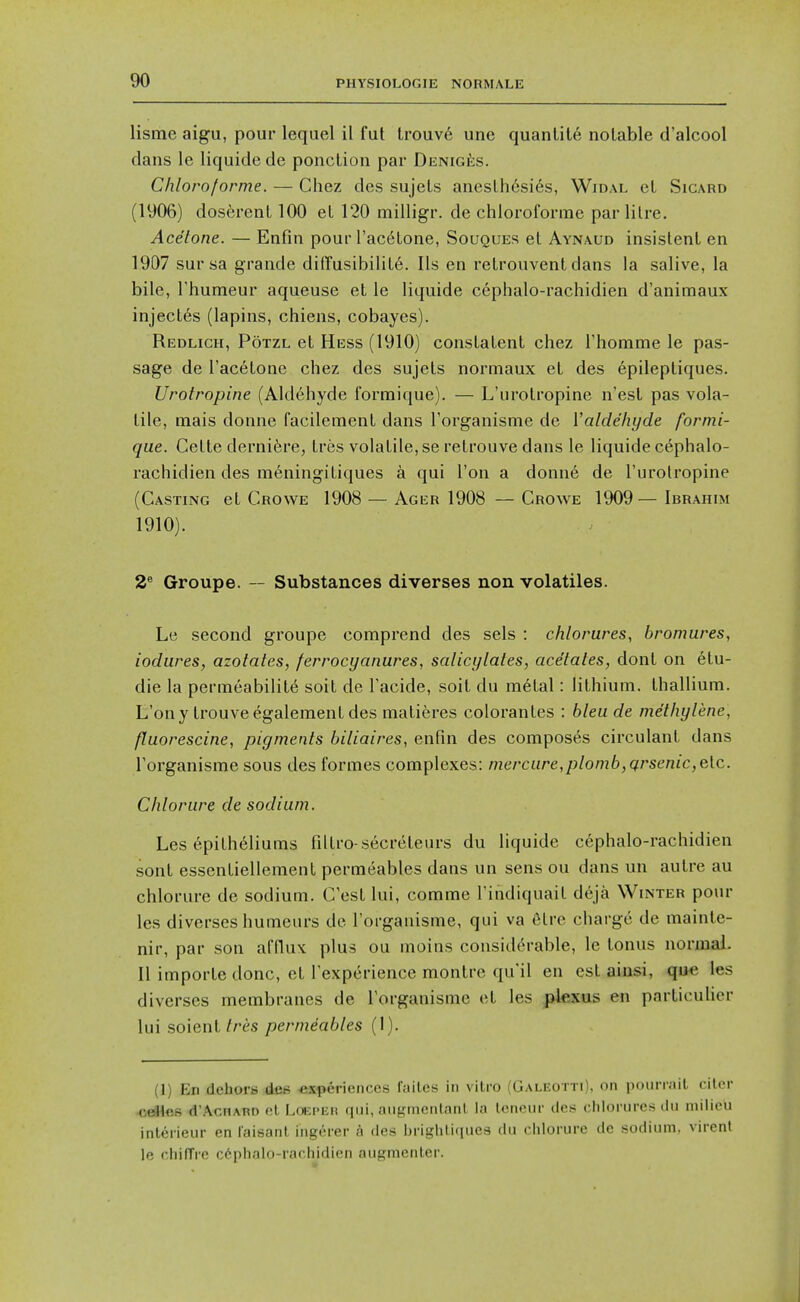 lisme aigu, pour lequel il fut trouv6 unc quanlite notable d'alcool dans le liquide de ponclion par Deniges. Chloroforme. — Chez des sujels anesthesias, Widal et Sicard (1906) dosferent 100 et 120 milligr. de chloroforme par litre. Acetone. — Enfin pour I'acdtone, Sououes et Aynaud insistent en 1907 sur sa grande difTusibilit6. lis en retrouvent dans la salive, la bile, rhumeur aqueuse et le liquide cephalo-rachidien d'animaux inject6s (lapins, chiens, cobayes). Redligh, Potzl et Hess (1910) constatent chez rhomme le pas- sage de I'acetone chez des sujets normaux et des epileptiques. Urotropine (Aldehyde formique). — L'urotropine n'est pas vola- tile, mais donne facilement dans Torganisme de Valdehyde formi- que. Cette dernifere, tres volatile, se retrouve dans le liquide cephalo- rachidien des m6ningitiques a qui Ton a donne de I'urolropine (Casting et Crowe 1908 — Ager 1908 —Crowe 1909—Ibrahim 1910). 2^ Groupe. — Substances diverges non volatiles. Le second groupe comprend des sets : chlorures, bromures, iodiires, azotates, ferrocyanures, salicylates, acetates, dont on elu- die la permeability soit de Facide, soit du metal: lithium, thallium. L'ony trouveegalementdes malieres colorantes : bleu de methylene, fluorescine, pigments biliaires, enfin des composes circulant dans Torganisme sous des formes complexes: mercure,plomb,qrsenic,e[c. Chlorure de sodium. Les epitheliums filtro-secreteurs du liquide cephalo-rachidien sont essentiellement permeables dans un sens ou dans un autre au chlorure de sodium. C'est lui, comme I'indiquait deja Winter pour les diverses humeurs de I'organisme, qui va Clre charge de mainte- nir, par son afflux plus ou moins considerable, le tonus normal. II importe done, et Texperience montre qu'il en est aiusi, que les diverses membranes de Torganisme et les pkxus en particulicr lui so'ienl Ires permeables (1). (1) En dehors dcH «.\ferienccs failes in vitro (Galeotti). on poiiriail citor Kj^es d'AcnARi) ol l.oEPiiit qui, angtncnlnnl la k'neiir cles ciilorurcrt du milieu inlerieur en iaisanl ingerer a des ijrighti(iues du chlorure de sodium, virent le chilTre c6phalo-raf,hidien augmenter.