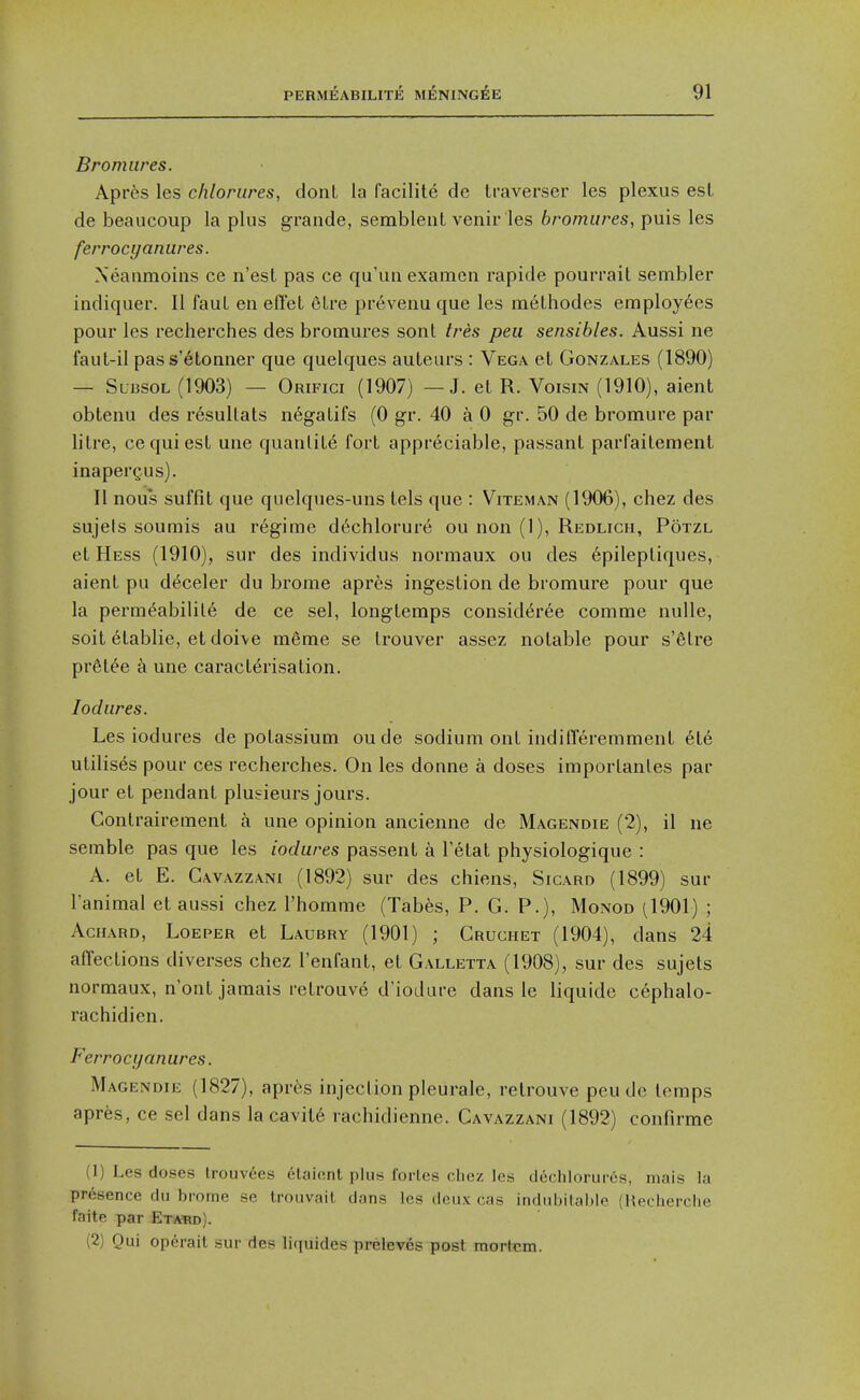 Bromures. Apr6s les chloriires, dont la facilite de traverser les plexus est de beaucoup la plus grande, semblent venir les bromures, puis les ferroci/anures. Xeanmoins ce n'esl pas ce qu'un examcn rapide pourrait sembler indiquer. II fauL en efl'et elre preveiiu que les melhodes employees pour les recherches des bromures sont tres pea sensibles. Aussi ne fauL-il pas s'6tonner que quelques auteurs : Vega et Gonzales (1890) — SU13S0L (1903) — Orifici (1907) — J. et R. Voisin (1910), aient obtenu des resullats negalifs (0 gr. 40 a 0 gr. 50 de bromure par litre, ce qui est une quanliLe fort appreciable, passant parfailement inapergus). II nous suffit que quelques-uns lels que : Viteman (1906), chez des sujels soumis au regime dt^chlorur^ ou non (1), Redlich, Potzl et Hess (1910), sur des individus normaux ou des 6pileptiques, aient pu deceler du bi'ome apres ingestion de bromure pour que la perm^abilile de ce sel, longtemps consid6r6e comme nulle, soit etablie, et doive m6me se Irouver assez notable pour s'6lre pr6tee a une caracterisation. lodures. Les iodures de potassium oude sodium ont indifferemment ete utilises pour ces recherches. On les donne a doses imporlanles par jour et pendant plueieurs jours. Contrairement a une opinion ancienne de Magendie (2), il ne semble pas que les iodures passent a Tetat physiologique : A. et E. Gavazzani (1892) sur des chiens, Sicard (1899) sur I'animal et aussi chez I'homme (Tabes, P. G. P.), Monod ^1901) ; AcHARD, LoEPER ct Laubry (1901) ; Gruchet (1904), dans 24 affections diverses chez I'enfant, et G.\lletta (1908), sur des sujets normaux, n'ont jamais retrouve d'iodure dans le liquide cephalo- rachidien. Ferroci/anures. Magendie (1827), apr^s injection pleurale, retrouve peu de temps apres, ce sel dans la cavit6 rachidienne. Gavazzani (1892) confirme (1) Les doses Irouvees elaiont plus forles chez les dechlorur6s, mais la presence du brome se trouvait dans les deux cas indubitable (Recherche faite par Etabd). (2) Qui op^rait sur des liquides preleves post mortem.