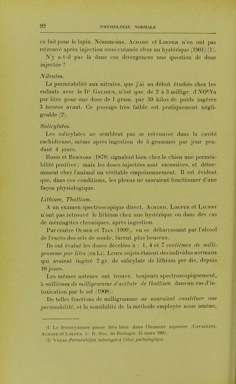 ce fail pour le lapin. Neanmoins, Achard el Loeper n'en ont pas reU'ouve apres injection sous-culanee cbez un hysLerique (1901) (1). N y a-L-il pas la dans ces divergences une question de dose injeclee ? Nitrates. La permeabiiile aux nitrates, que j'ai au debut etudiee chez les enfants avec le D^ Gaujoux, n'esl que de 2 a 3 milligr. dWOWa par litre pour une dose de 1 gram, par 30 kilos de poids inger^e 3 heures avant. Ge passage Ires faible est pratiquement negli- geable (2). Salicylates. Les salicylates ne semblent pas se retrouver dans la cavit6 rachidienne, meme apres ingestion de 5 grammes par jour pen- dant 4 jours. Rossi el Bernard (1878) signalent bien chez le chien une permea- bility positive ; mais les doses injectees sont excessives, et d6ter- minent chez Tanimal un veritable empoisonnement. II est evident que, dans ces conditions, les plexus ne sauraient fonctionner d'une faQon physiologique. Lithium, Thallium. A un examen spectroscopique direct, Achard, Loeper et Laubry n'ont pas retrouve le lithium chez une hysterique ou dans des cas de meningites chroniques, aprfes ingestion. Parcontre Olmer et Tian (1909), cn se debarrassant par Talcool de I'exces des sels de sonde, iurent plus heureux. lis ont evalue les doses deceives a : 1, 4 et 7 centiemes de milli- gramme par litre (enLi). Leurs sujelsetaient desindividusnormaux qui avaient ingere 2 gr. de salicylate de lithium per die, depuis 10 jours. Les mSmes au leurs ont trouve, toujours spectroscopiquement, 5 milliemes de milligramme d'acelate de thallium dans un cas d'in- toxicalion par le sel (1908). De telles fractions de milligramme ne sauraient constituer une permeabiiile, el la sensibility de la m6lhode employee nous amfene, (1) Lo fcrrocyaniirc passe Iri-s l)icM diitis l liiimcnr aiiiioiisc ('.av.\/./,am. AcHAHD elLoEPKn. C. H. Soc. cle IJiologie, 1.5 mors 190V . (2) Voyez PertneabiUle nidning^e a I'dlal palholof/ique.