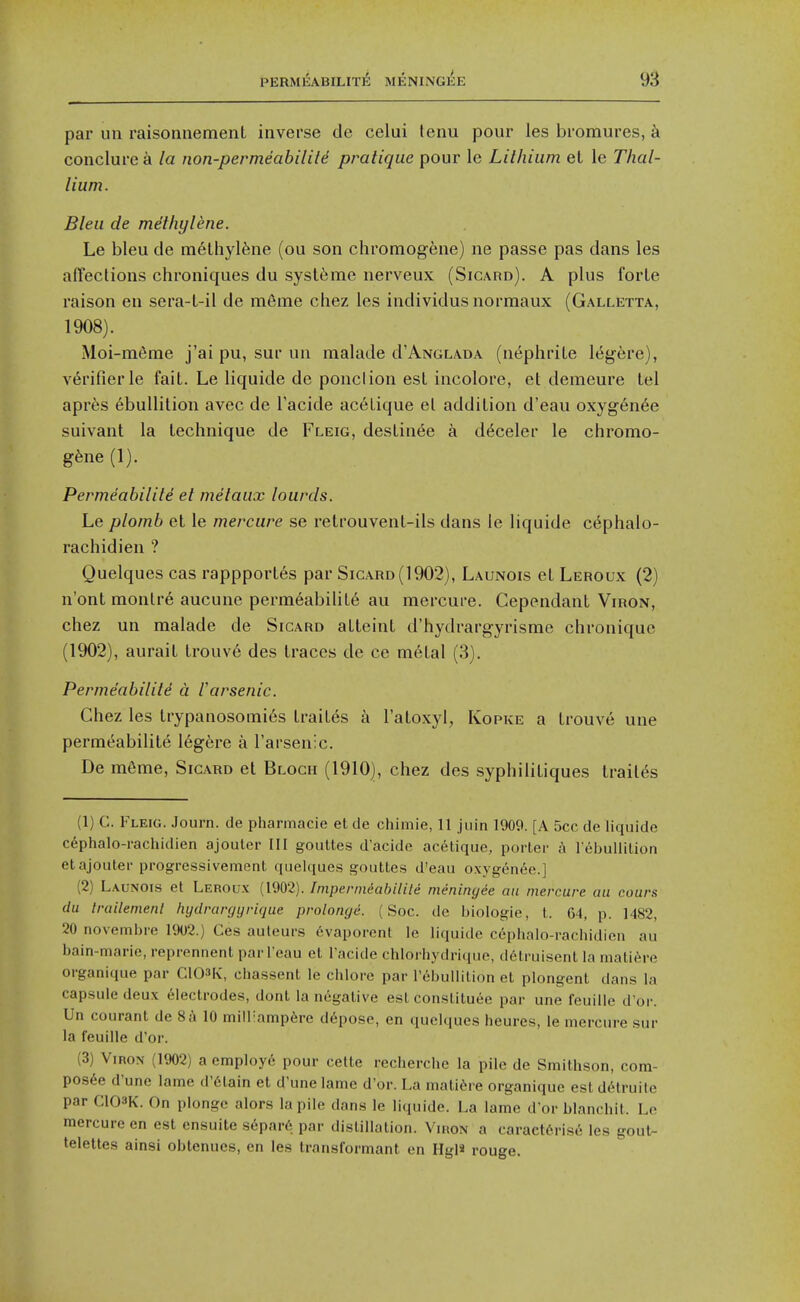 par un raisonnement inverse de celui lenu pour les bromures, k conclure a la non-permeability pratique pour le Lithium el le Thal- lium. Bleu de methylene. Le bleu de in6lhyl6ne (ou son chromogene) ne passe pas dans les afTections chroniques du syst6me nerveux (Sicard). A plus forte raison en sera-t-il de mfime chez les individusnormaux (Galletta, 1908). Moi-m6ine j'ai pu, sur un malade d'ANGLADA (nephrite I6gere), verifier le fait. Le liquide dc ponclion est incolorc, et demeure tel apres ebullition avec de I'acide ac6tique el addition d'eau oxyg-en^e suivanl la technique de Fleig, destinee a d^celer le chromo- gene (1). Permeabilite el metaux lourds. Le plomb el le mercure se relrouvenl-ils dans le liquide c^phalo- rachidien ? Quelques cas rappporl6s par Sicard (1902), Launois et Leroux (2) n'ont monlre aucune permeability au mercure. Cependanl Viron, chez un malade de Sicard atleinl d'hydrargyrisme chroniquc (1902), aurait trouve des traces de ce m6tal (3). Perme'abilild a rarsenic. Chez les trypanosomi6s trait6s t\ I'atoxyl, Kopke a Irouve une permt5abilite 16gfere a I'arsenic. De m6me, Sicard et Block (1910), chez des syphilitiques trail^s (1) C. Fleig. Journ. de pharmacie et de chimie, 11 juin 1909. [A 5cc de liquide cephalo-rachidien ajouler III goultes d'acide acetique, porter A l ebullilion etajouter progressivement quelques gouttes d'eau oxygen6e.] (2) Launois et Leroux (1902). Imperiniabilile nieningie an mercure au cours du Irailemenl hydrargyrique prolonge. (Soc. de biologie, t. 64, p. 1482, 20 novembre 1902.) Ces auleurs 6vaporent le liquide cephalo-rachidien au bain-marie, reprennent par I'eau et I'acide chlorhydrique, d6truisent la mati^re organique par ClOSR, chassenl le chlore par l'6bullilion et plongent dans la capsule deux electrodes, dont la negative est constituee par une leuillc d'oi-. Un courant de 8a 10 mill:amp6re d6pose, en quelques heures, le mercure sur la feuille d'or. (3) ViRON (1902) a employ6 pour cetle recherche la pile de Smithson, com- pos^e d'une lame d'6tain et d'une lame d'or. La matitNre organique est delruile par C103K. On plonge alors la pile dans le liquide. La lame d'or blanchit. Le mercure en est ensuite s6par6 par distillation. Viron a caracttrise les gout- telettes ainsi obtenues, en les transformant en Hgl« rouge.