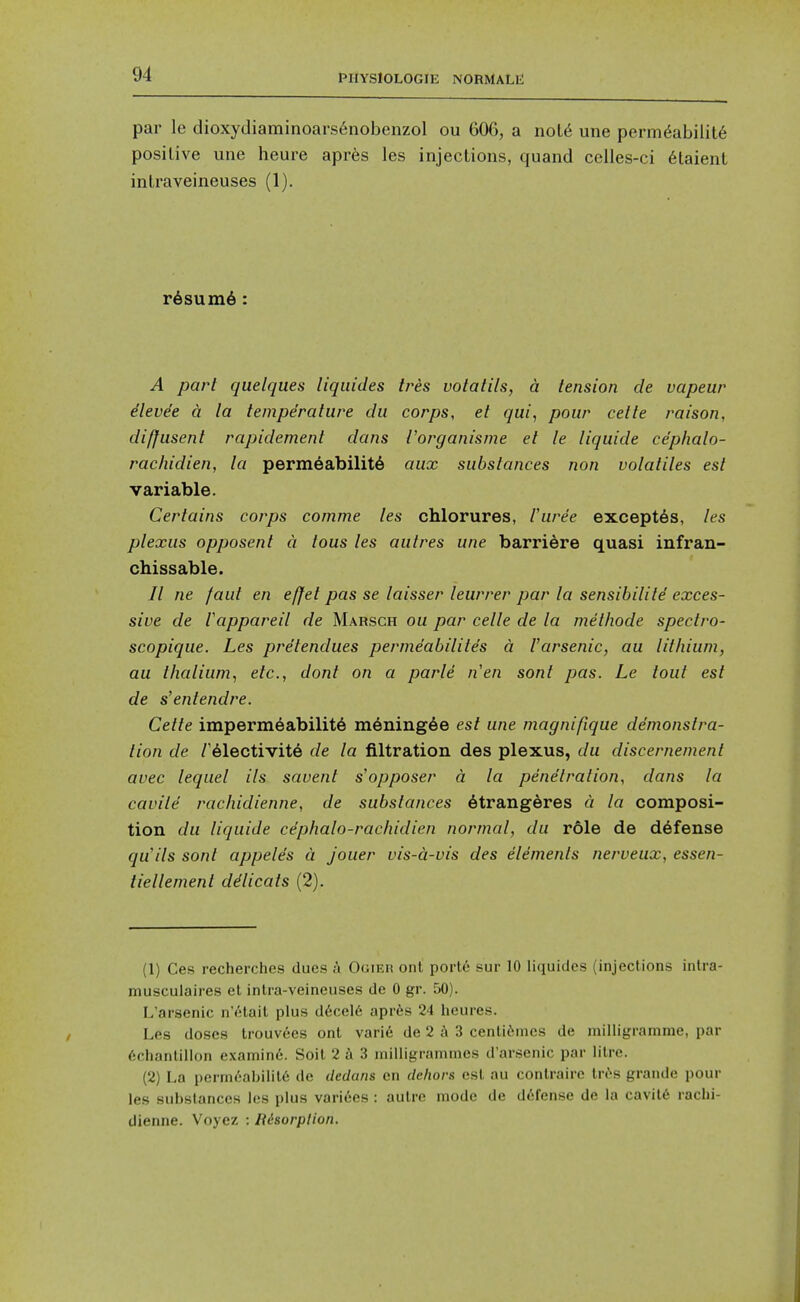 par le clioxydiaminoars6nobenzol ou 606, a not6 une perm^abilit6 positive une heure apres les injections, quand celles-ci 6taient intraveineuses (1). r6sum6: A part quelques liqiiides tres volatils, a tension de vapeur ilevde a la temperature du corps, et qui, pour cetle raison, diffusent rapidement dans I'organisme et le liquide cephalo- rachidien, la permeability aux substances non volatiles est variable. Certains corps comme les chlorures, I'uree exceptSs, les plexus opposent a tous les autres une barriere quasi infran- chissable. // ne faut en effet pas se laisser leurrer par la sensibilite exces- sive de Vappareil de Marsch ou par celle de la methode spectro- scopique. Les pretendues permeabilites a Varsenic, au lithium, au lhalium, etc., dont on a parte nen sont pas. Le tout est de s'entendre. Cette impermeability myning6e est une magnifique demonstra- tion de ryiectivite de la filtration des plexus, du discernement avec lequel ils savent s'opposer a la penetration, dans la cavite racliidienne, de substances 6trangeres a la composi- tion du liquide ciphalo-rachidien normal, du role de defense qu'ils sont appeles a jouer vis-a-vis des elements nerveux, essen- tiellement ddlicats (2). (1) Ces recherches dues a Ooieu ont portc sur 10 litiuidcs (injections inlra- musculaires et intra-veineuses de 0 gr. 50). L'arsenic n'etait plus d6cel6 apris 24 heures. Les doses trouv6es ont vari6 de 2 j\ 3 centif-ines de milligramme, par 6chanlillon examin6. Soit 2 a 3 milligrammes d'arsenic par litre. (2) La permcabilil6 de dedans en dcliors est au conlraire tr^s grande pour les substances les plus varices : autre mode de defense de la cavil6 raclii- dienne. Voyez : Risorplion.