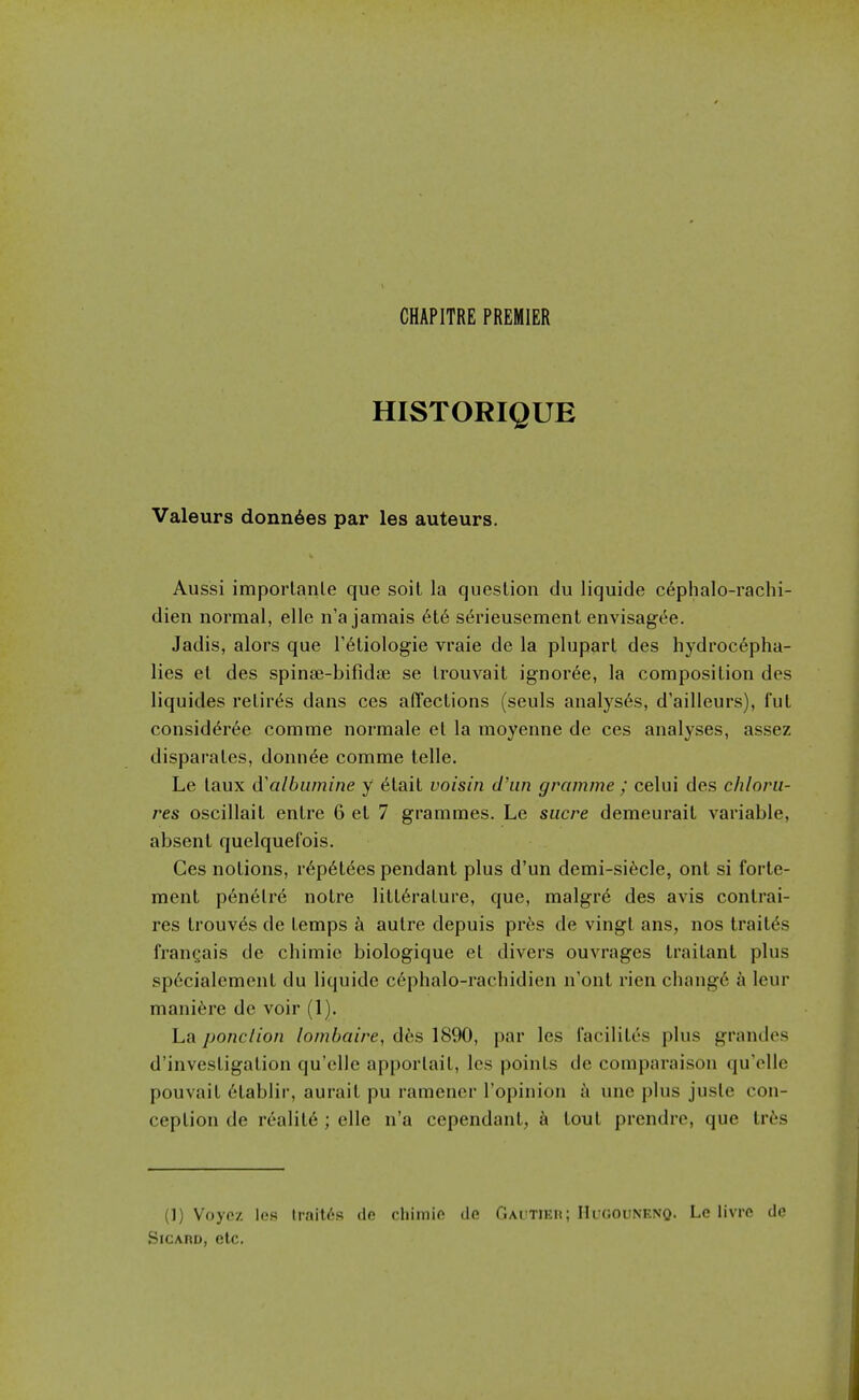 CHAPITRE PREMIER HISTORIQUE Valeurs donn6es par les auteurs. Aussi imporlanle que soil la question du liquide c6phalo-rachi- dien normal, elle n'a jamais 6t6 serieusement envisagee. Jadis, alors que T^Liologie vraie de la pluparl des hydrocepha- lies el des spinae-bifidse se IrouA^ait ignoree, la composition des liquides retir(^s dans ces affections (seuls analyses, d'ailleurs), ful consid(§r6e comme normale el la raoyenne de ces analyses, assez disparates, donnee comme telle, Le laux d'albumine y 6tait voisin cl'un gramme ; celui des chloru- res oscillait entre 6 et 7 grammes. Le sucre demeurait variable, absent quelquefois. Ces notions, r6p6tees pendant plus d'un demi-si6cle, ont si forte- ment p6nelre noire litt6rature, que, malgr^ des avis contrai- res trouves de temps k autre depuis prfes de vingt ans, nos trait(5s fran^ais de chimie biologique el divers ouvrages irailant plus sp6cialement du liquide cephalo-rachidien n'ont rien chang6 a leur mani6re de voir (1). La ponclion lombaire, dhs 1890, par les racililes plus grandes d'investigation qu'elle apporlait, les points de compnraison qu'cUe pouvait 6tablir, aurait pu ramencr I'opinion a une plus juste con- ception de reality ; elle n'a cependant, k loul prendre, que tr^s (1) Voyc/. les traitds de chimie de GAUTiEn; Hugounenq. Le livre de SicAHD, etc.