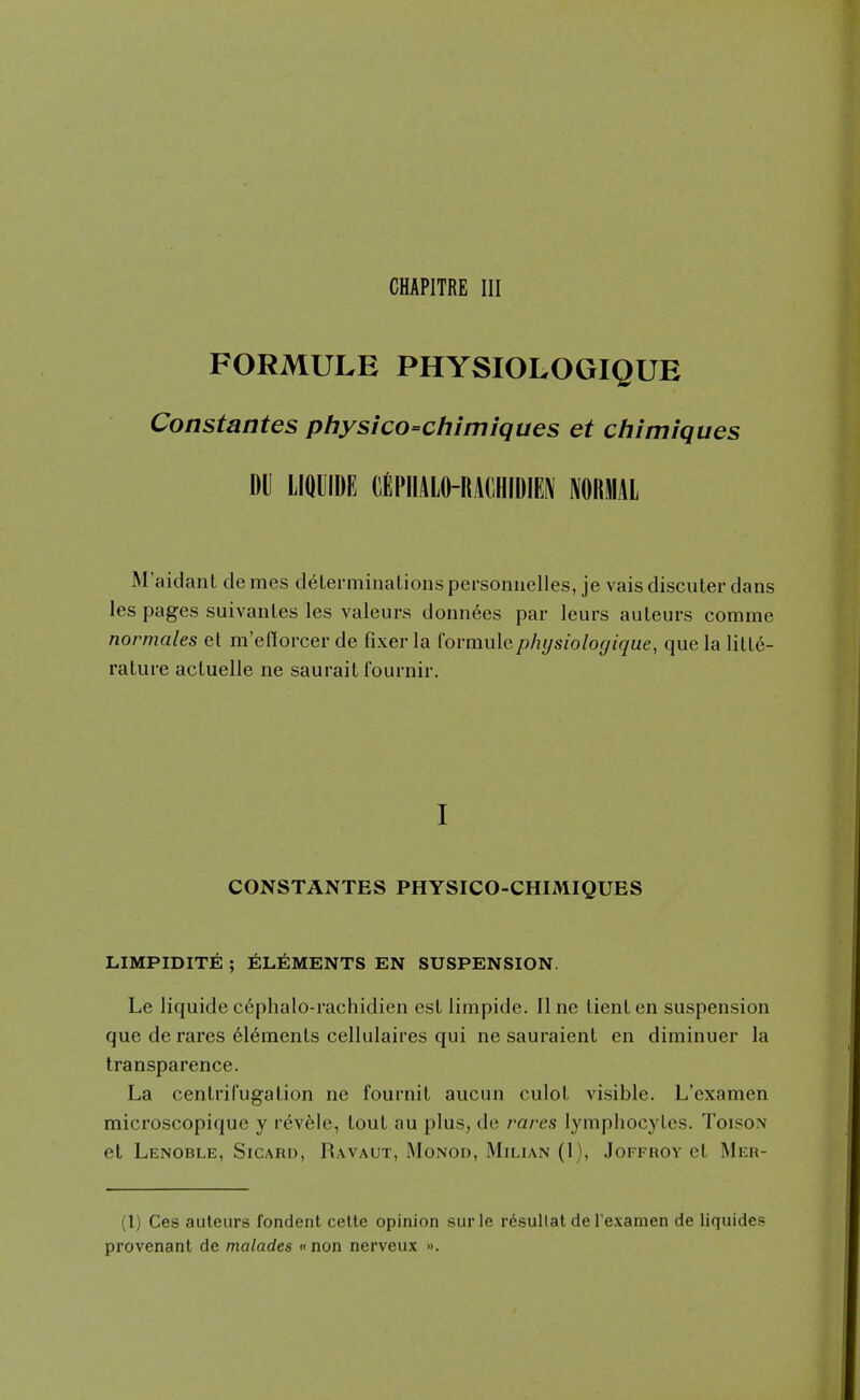 FORMULE PHYSIOLOGIQUE Constantes physico=chimiques et chimiques DU LIQUIDE (lEPIIALO-RAdHIDIEN NOIIMAL M'aidant de mes deLerminaLions personnelles, je vais discuter dans les pages suivanLes les valeurs donnees par leurs auteurs comme normales et m'eflorcer de fixer la formulepliysiologique, que la lille- rature acluelle ne saurail fournir. I CONSTANTES PHYSICO-CHIMIQUES LIMPIDITE ; ELEMENTS EN SUSPENSION. Le liquide c6phalo-rachidien est limpide. 11 ne lienl en suspension que de rares 61emenLs cellulaires qui ne sauraient en diminuer la transparence. La cenlrifugallon ne fournit aucun culoL visible. L'cxamen microscopique y r^v61e, loul au plus, de rares lymphocyLes. Toison et Lenoble, Sicard, Ravaut, Monod, Milian (1), Joffroy ct Wer- (1) Ces auteurs fondent celle opinion surle r^sullat de Texamen de liquides provenant de malades «non nerveux ».