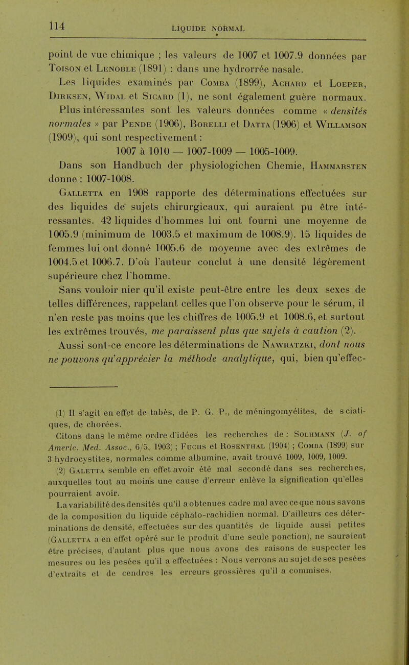 point de vue chimique ; les valeurs de 1007 el 1007.9 donn(5es par ToisoN et Lenoble (1891) : dans une hydrorr6e nasale. Les liquides examines par Gomba (1899), Achard et Loeper, DiRKSEN, WiDAL et SiCARD (1), nc sonl %alement guere normaux. Plus int^ressantes sont les valeurs donn^es comme « densites normales » par Pende (1906), Borelli et Datta(1906) et Willamson (1909), qui sont respectivemenl: 1007 k 1010 — 1007-1009 — 1005-1009. Dans son Handbuch der physiologichen Chemie, Hammarsten donne : 1007-1008. Galletta en 1908 rapporte des determinations effectu6es sur des liquides de sujets chirurgicaux, qui auraient pu 6tre int^- ressantes. 42 liquides d'hommes lui ont fourni une moyenne de 1005.9 (minimum de 1003.5 et maximum de 1008.9). 15 liquides de femmes lui ont donn6 1005.6 de moyenne avec des extremes de 1004.5 et 1006.7. D'oii I'auteur conclut a ime density 16g6rement sup6rieure chez I'liomme. Sans vouloir nier qu'il existe peut-6tre entre les deux sexes de telles differences, rappelant celles que Ton observe pour le s^rum, il n'en reste pas moins que les chiffres de 1005.9 et 1008.6, et surtout les extremes trouves, me paraissent plus que sujets a caution (2). Aussi sont-ce encore les determinations de Nawratzki, dont nous ne pouvons qu'apprecier la methode analijlique, qui, bienqu'effec- (1) II s'agit en effet de tab6s, de P. G. P., de raeningomy6lites, de sciati- ques, de chor6es. Citons dans le meme oi'dre d'idees les rechei-ches de : Solhmann (/. of Americ. Med. Assoc., 6/5, 1903); Fuciis et Rosenthal (1904) ; Gomba (1899) sur 3 hydrocystites, normales comme albumine, avail trouv6 1009, 1009,1009. (2) Galetta semble en effet avoir et6 mal second^ dans scs recherches, auxquelles tout au moins une cause d'erreur enl6ve la signification qu'elles pourraient avoir. Lavariabilit6desdensit6s qu'il aobtenues cadre mal avec ceque noussavons de la composition du liquide c6phalo-racbidien normal. D'ailleurs ces deter- minations de densit6, effeclu6es sur des quanliles de liquide aussi pelites (Gallrtta a en effet opcre sur le prodnit d'une seule ponction), ne sauraient 6tre precises, d'aulant plus que nous avons des raisons de suspecler les mesures ou les pesees qu'il a effectu6es : Nous verrons au sujetdeses pes6es d'exlrails et de cendres les erreurs grossi^res qu'il a commises.