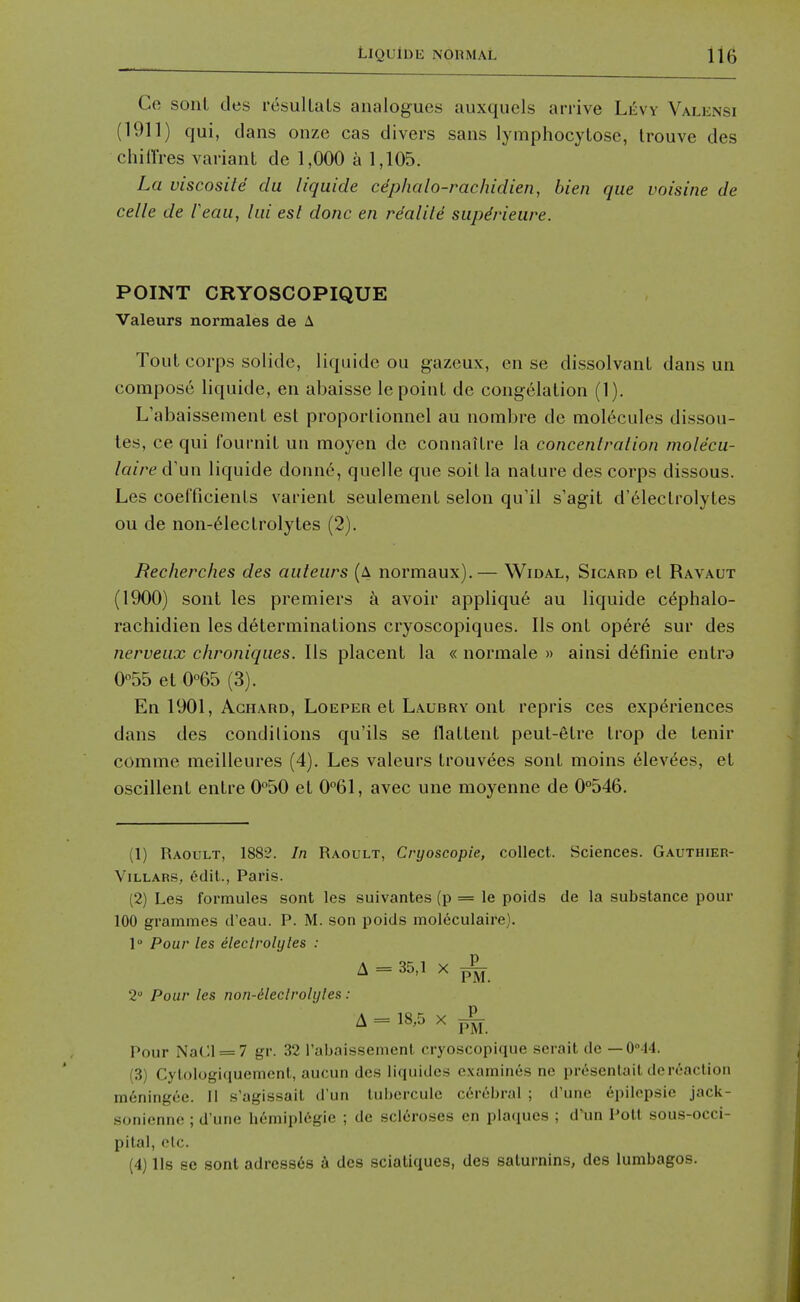 Ce sonl des resulLals analogues auxquels arrive Liivv Valensi (1911) qui, dans onze cas divers sans lymphocytose, Irouve des chiO'res variant de 1,000 a 1,105. La viscosite du liquide cdphalo-rachidien, bien que voisine de celle de Feau, lui est done en re'alile siipdrieuve. POINT CRYOSCOPIQUE Valeurs normales de A Tout corps solide, liquide ou gazeux, en se dissolvant dans un compose liquide, en abaisse le point de congelation (1). L'abaisseinent est proportionnel au nombre de mol6cules dissou- les, ce qui fournit un moyen de connaitre la concenlralion molecu- laire d'un liquide donn6, quelle que soil la nature des corps dissous. Les coefficients varient seulement selon qu'il s'agit d'61ectrolytes ou de non-61ectrolytes (2). Recherches des auteiirs (a normaux).— Widal, Sicard el Ravaut (1900) sont les premiers k avoir appliqu6 au liquide c^phalo- rachidien les determinations cryoscopiques. lis ont opere sur des nerveiix chroniques. lis placent la « normale » ainsi d6finie entra 0°55 et 0°65 (3). En 1901, AcHARD, LoEPER et Laubry ont repris ces experiences dans des conditions qu'ils se flattent peut-6lre trop de tenir comme meilleures (4). Les valeurs trouvees sont moins 61ev(^es, et oscillent entre O^SO et 0°61, avec une moyenne de 0°546. (1) Raoult, 1882. In Raoult, Cryoscopie, collect. Sciences. Gauthier- ViLLARS, edit., Paris. (2) Les formules sont les suivantes (p = le poids de la substance pour 100 grammes d'eau. P. M. son poids mol6culaire). 1 Pour les declrolyles : A = 35,1 X ^ 2 Pour les non-dleclrolyles: A = 18,5 X ^ Pour Na(:i = 7 gr. 32 rabaissenienl cryoscopique serait de — 0''44. (3) Cylologiquement, aucun des liquides examines ne pr6sentait de reaction meningce. II s'agissait d'un lubercule cerebral ; d'une epilepsie jack- soniennc; d'une hemipl6gie ; de scleroses en plaques ; d'un Poll sous-occi- pilal, f'lc. (4) lis so sont adre8s6s k des sciatiques, des salurnins, des lumbagos.