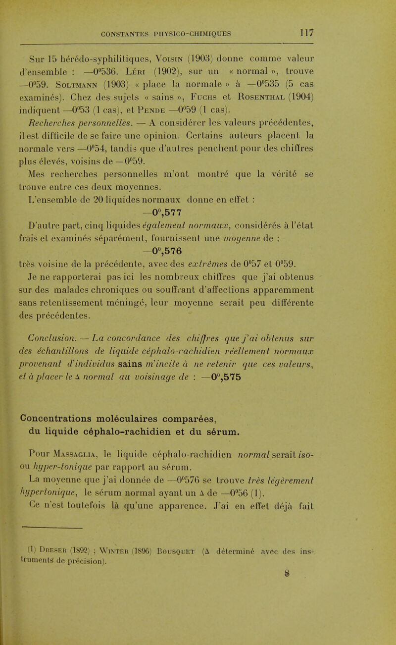 Sur 15 her6do-syphililiqucs, Voism (1903) donne commc valeur d'ensemble : —0536. Leri (1902), sur un « normal », Irouve —0''59. SoLTMANN (1903) « place la normale » k —0535 (5 cas examines). Chez des sujels « sains », Fuchs et Rosenthal (1904) indiqiienl —053 (1 cas), et Pende —0059 (1 cas). Recherches personnelles. — A consid6rer les valeurs pr(5c6dentes, il est difficile de sc fairc une opinion. Certains auteurs placent la normale vers —0'*54, tandis que d'autres penchent pour des chiflres plus Aleves, voisins de — 0°59. Mes recherches personnelles m'ont montr6 que la v6rit6 se trouve entre ces deux moyennes. L'ensemble de 20 liquides normaux donne en e(Tet : —0'>,577 D'autre part, cinq liquides e'^a/ewe/i/ normaux, consid6res k V6lal frais et examines separemenl, fournissent une moyenne de : —0,576 Ires voisine de la pr6c6dente, avec des exlremes de 0°57 et 0°59. Je ne rapporterai pas ici les nombreux chiffres que j'ai obtenus sur des malades chroniques ou soulTi-ant d'affeclions apparemment sans retentissement meniug^, leur moyenne serait peu differente des pr^cedentes. Conclusion. — La concordance des chiffres que fai obienus sur des echanlillons de liquide cephalo-rachidien reellement normaux provenanl d'indiuidus sains ni'incite a ne relenir que ces valeurs, el a placer le \ normal au voisinage de : —0°,575 Concentrations mol6culaires compar6es, du liquide c6phalo-rachidien et du s6rum. Pour Massaglia, le liquide c6phalo-rachidien normal sevail iso- ou Injper-lonique par rapport au serum. La moyenne ({uc j'ai donnee de —0576 se trouve ir^s Idg^rement hyperlonique, le serum normal ayant un A de —056 (1). Ce nest toutefois \k qu'une apparence. J'ai en effet d6ja fait (1) DRF.sEn (1892) : Winteh (18%) Bol'SQuet (A delermine avec des ins- trumcnlg de precision). I