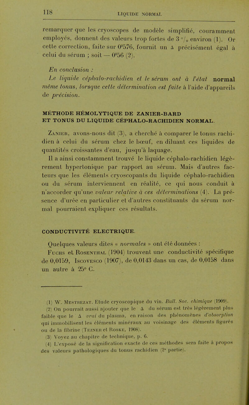 remarqiier que les cryoscopes cle modele simplifi6, couramment employds, donnenl des valeurs Irop fortes de 3 °/o environ (1). Or cetle correction, faite sur O^Sye, fournil un A pr^cisement egal a celui du serum ; soit — 056 (2), En conclusion : Le liquide cephalo-rachiclien et le serum ont a I'etal normal meme tonus, lorsque cetle determination est faile a I'aide d'appareils de precision. METHODE HEMOLYTIQUE DE ZANIER-BARD ET TONUS DU LIQUIDE CEPHALO-RACHIDIEN NORMAL. Zanier, avons-nous dit (3), a cherche k comparer le tonus rachi- dien a celui du serum chez le boeuf, en diluant ces liquides de quantit(is croissantes d'eau, jusqu'a laquage. II a ainsi constamment trouv6 le liquide C(^phalo-rachidien 16g6- rement hypertonique par rapport au s6rum. Mais d'autres fac- teurs que les (il^ments cryoscopants du liquide cephalo-rachidien ou du serum interviennenl en reality, ce qui nous conduit a n'accorder qu'une valeur relative a ces determinations (4). La pre- sence d'ur6e en particulier et d'autres constiluants du serum nor- mal pourraient expliquer ces resultats. CONDUCTIVITE ELECTRIQUE. Quelques valeurs dites « normales » ont el6 donnees : FucHS et Rosenthal (1904) trouvent une conductivite sp^cifique de 0,0159, IscovESCo (1907), de 0,0143 dans un cas, de 0,0158 dans un autre a 25° C. (1) W. Mestrezat. Etude cryoscopique du vin. Bull. Soe. chimique (1909). (2) On pourrail aussi ajouler que le A du serum e.st tres leg^remenl plus faible que le A vrai du plasma, en raison des ph^nom^nes d'absorption qui immobllisent les 616ments min^raux au voisinage des Elements figures ou de la fibrine (Tezner el Hoske, 1908). (3) Voyez au cbapitrc de leclmi(iue, p. 6. (4) L'expose de la significalion cxacle de ces methodes sera faite a propos des valeurs pathologiques du tonus racliidien (2° parlie).