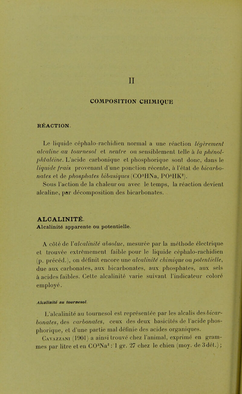 11 COMPOSITION CHIMIQUE REACTION. Le liquide c6phalo-rachidien normal a une reaction legerement alcaline au tournesol et neiitre on sensiblemenL telle k la phenol- phlaleine. L'acide carbonique eL phosphorique sonl done, dans le liquide frais provenanL d'une ponction recente, k T^tat de bicarbo- nales et de phosphates bibasiques {CO^ENa, PO^HK^). Sous Taction de la chaleurou avec le temps, la reaction devient alcaline, par d<^composilion des bicarbonates. ALCALINIT6. Alcalinit6 apparente ou potentielle. A c6t6 de Valcalinite absolue, mesm'ee par la methode 6Iectrique el lrouv6e exlremement faible pour le liquide cephalo-rachidien (p, pr6c6d.), on definil encore une alcalinite chimique ou polenlielle, due aux carbonates, aux bicarbonates, aux phosphates, aux sels acidcs faibles. Cette alcalinil6 varie suivant I'indicaleur colors employ^. Alcallalti au touraesol. L'alcalinile au tournesol est representee par les alcalis 6es bicar- bonates, des carbonates, ceux des deux basicit6s de l'acide phos- phorique, el d'une parlie mal d6finie des acides organiques. Gavazzani (1901) a ainsi trouv^ chez I'animal, exprimd en gram- mes par litre eten CO^Na*: 1 gr. 27 chez le chien (moy. do 3del.);