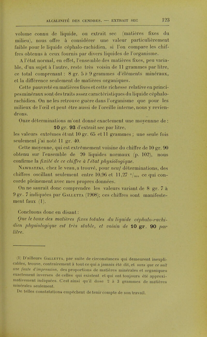 volume connu de liquide, ou exlrait sec (mali6res fixes du milieu), nous offre k consid6rer uiie valeur particuli6rement I'aible pour le liquide c6phalo-rachidieii, si Ton compare les cliif- fres oblenus k ceux fournis par divers liquides de I'organisme. Al'etat normal, en clTeL, I'ensemble des matieres fixes, peu varia- ble, d'un sujet a I'autre, reste Ivks voisin de 11 grammes par litre, ce lotal comprenant: 8 gr. 5 a 9 grammes d'6lemenls min6raux,. et la difference seulement de mali6res organiques. Celte pauvrele en matieres fixes etcelle richesse relative en princi- pesmineraux sont des traits assez caracteristiques du liquide cephalo- rachidien. On ne les retrouve guere dans I'organisme que pour les milieux de I'oeil et peut- etre aussi de Toreille interne, nous y revien- drons. Onze determinations m'ont donne exactement une moyennne de : 10 gr. 93 d'extrait sec par litre, les valeurs extremes 6tnnt 10 gr. 65 et 11 grammes ; une seule fois seulement j'ai note 11 gr. 40. Cette moyenne, qui est extremement voisine du chiffre de 10 gr. 90 obtenu sur I'ensemble de 20 liquides normaux (p. 102), nous confirme la ftxite de ce chiffre a I'etat physidlogique. Navvratzki, chez le veau,a trouv6, pour neuf determinations, des chiffres oscillant seulement entre 10,96 et 11,27 °/oo, ce qui Con- corde pleinement avec mes propres donnees. On ne saurait done comprendre les valeurs variant de 8 gr. 7 9 gr. 7 indiquees par Galletta (1908); ces chiffres sont manifeste- ment faux (1). Concluons done en disant: Que le taux des matieres fixes Males du liquide cephalo-rachi- dien physiologique est tres stable, et voisin de 10 gr. 90 par litre. (1) D'ailleurs Galletta, par siiilc de circonslances qui demeurent inexpli- cablcs, trouve, conli'aii-emenl a toul cc qui a jamais ele dil, et sans que cc soil une faule d'impression, des proportions de matieres minerales et organiques exactement inverses de celles qui existent et qui ont toujours ete approxi- mativement indi(iuccs. C'estainsi qu'il dose 2 a 3 grammes de matieres minerales seulement. De telles constatalions cmpdchenl detenircompte de son travail.