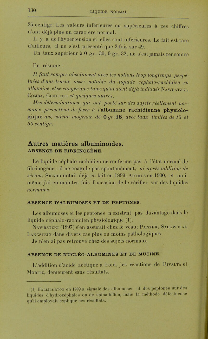 25 centigr. Les valeurs inferieures ou sup^rieures a ces chiffres n'onl tli'ija plus un caracl^re normal. II y a de riiypertension si elles sont inferieures. Le fail est rare d'ailleurs, il ne s'esl pr6senL6 que 2 fois sur 49. Un laux sup6rieur ^ 0 gr. 30, 0 gr. 32, ne s'est jamais renconlr^ En r6sum6 : // faut rompre absolumenl auec les noliojis irop longlemps perpd- tiiees d une teneur assez notable dii liquide ce'phalo-rachidien en albiimine, else ranger aux laux qiiavaienl ddjci indiques Nawratzki, CoMBA, Concetti el quelques aulres. Mes de'terminalions, qui onl porle sur des sujels reellemenl nor- maux, permellenl de fixer a Talbumine rachidienne physiolo- gique une valeur moyenne de 0 gr.18, auec laux limiles de 13 et 30 cenligr. Autres matieres albuminoi'des. ABSENCE DE FIBRINOGENE. Le liquide cephalo-rachidien ne renferme pas a Tetal normal de fibrinogene : il ne coagule pas spontanement, ni apres addilion de sirum. Sicard nolait d6j& ce fait en 1899, Arthus en 1900, el moi- m6me j'ai eu mainles fois Toccasion de le v6rifier sur des liquides normaux. ABSENCE D'ALBUMOSES ET DE PEPTONES. Les albumoses el les peptones n'existent pas davanlage dans le liquide cephalo-rachidien physiologique (1). Nawratzki (1897) s'en assurail chez le veau; Panzer, Salkwoski, Langstein dans divers cas plus ou moins pathologiques. Je n'en ai pas retrouv6 chez des sujels normaux. ABSENCE DE NUCLEO-ALBUMINES ET DE MUCINE. L'addition d'acide ac6tique a froid, les reactions de Rivalta et MoRiTZ, demeurent sans rdsullats. (1) IlALLiuunroN en 1889 a signale des albumoses el des peptones sur des liquides d'l)ydioc6phales ou de spina-bifida, mais la melhode ddfectueuse qu'il employail explique ces r6sultats.