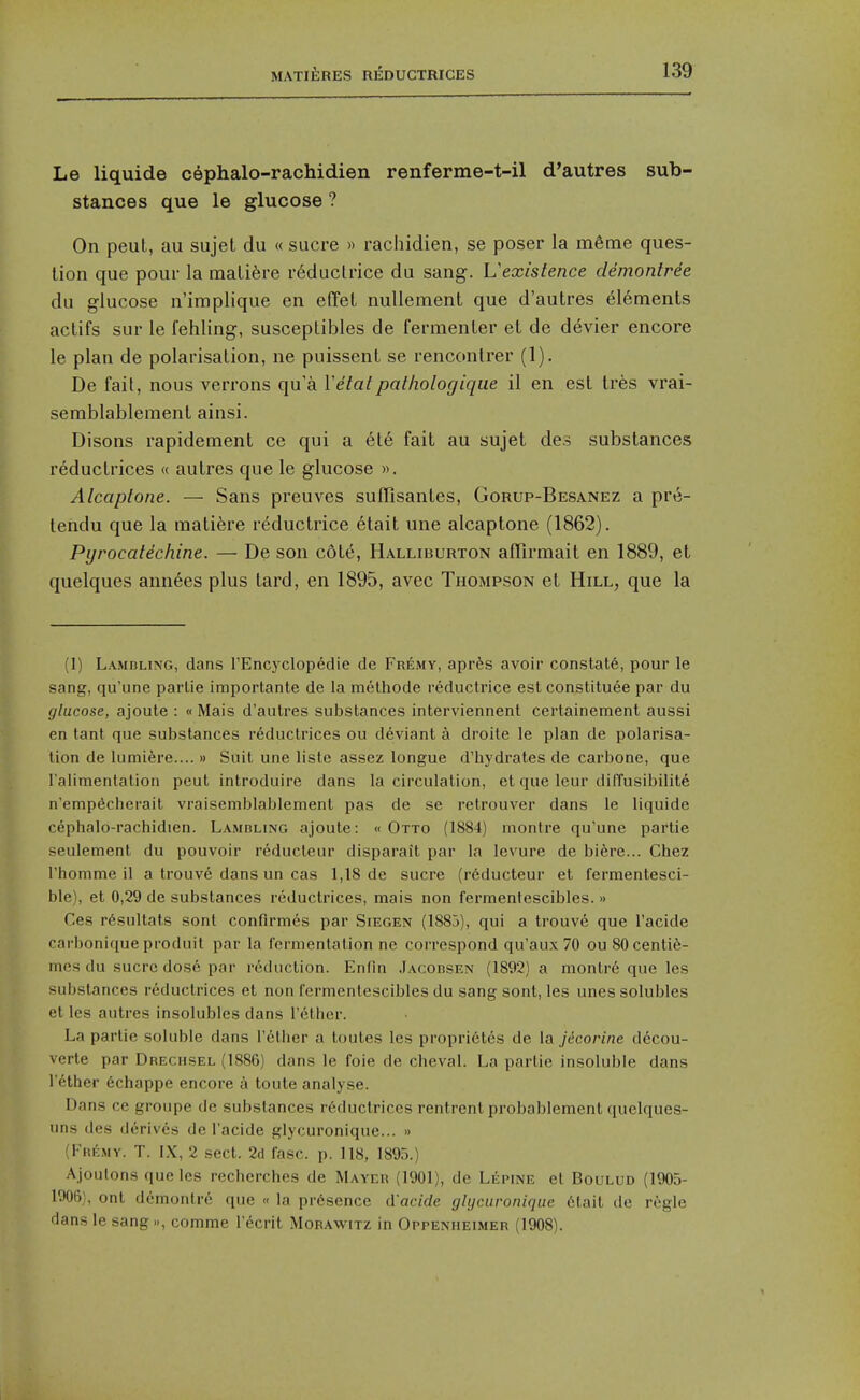 Le liquide cephalo-rachidien renferme-t-il d'autres sub- stances que le glucose ? On peul, au sujet du « sucre » rachidien, se poser la m6me ques- tion que pour la mali6re r6duclrice du sang. Vexistence demontree du glucose n'implique en effeL nullement que d'autres elements actifs sur le fehling, susceptibles de fermenter et de devier encore le plan de polarisation, ne puissent se rencontrer (1). De fait, nous verrons qu'a Vetatpathologique il en est tres vrai- semblablement ainsi. Disons rapidement ce qui a ele fait au sujet des substances reductrices « autres que le glucose ». Alcaplone. — Sans preuves suilisantes, Gorup-Besanez a pr*^- tendu que la tnatifere reductrice etait une alcaptone (1862). Pyrocatechine. — De son cote, Halliburton aflirmait en 1889, et quelques ann6es plus tard, en 1895, avec Thompson et Hill, que la (1) Lambling, dans I'Encyclopedie de Fremy, apres avoir constats, pour le sang, qu'une parlie importante de la melhode reductrice est constituee par du glucose, ajoute : « Mais d'autres substances interviennent certainement aussi en tant que substances reductrices ou deviant a droite le plan de polarisa- tion de lumiere.... » Suit une liste assez longue d'hydrates de carbone, que I'alimentation peut introduire dans la circulation, et que leur diffusibilite n'emp^cherait vraisemblablement pas de se retrouver dans le liquide cephalo-rachidien. Lamdling ajoute: « Otto (1884) montre qu'une partie seulement du pouvoir reducteur disparait par la levure de bi^re... Chez rhomme il a trouve dans un cas 1,18 de sucre (r6ducteur et fermentesci- ble), et 0,29 de substances reductrices, mais non fermentescibles. » Ces r6sultats sont confirmes par Siegen (1883), qui a trouve que I'acide carbonique produil par la fermentation ne correspond qu'aux 70 ou SOcenti^- mes du Sucre dos6 par reduction. Enfin Jacodsen (1892) a montr6 que les substances reductrices et non fermentescibles du sang sont, les unes solubles et les autres insolubles dans I'^thcr. La parlie soluble dans I'ctlier a toutes les proprietes de la jecorine decou- verte par Drechsel (1886) dans le foie de cheval. La partie insoluble dans Tether 6chappe encore a toute analyse. Dans cc groupe de substances reductrices rentrent probablement quelques- uns des derives de I'acide glycuronique... » (Fhemy. T. IX, 2 sect. 2d fasc. p. 118, 1895.) Ajoulons que les recherches de Mayer (1901), de Lepine et Boulud (1905- 1006), ont dcmonlre que « la presence d'acide glijcuronique 6lait de regie dans le sang.., comme I'ecrit Morawitz in Oppenheimer (1908).