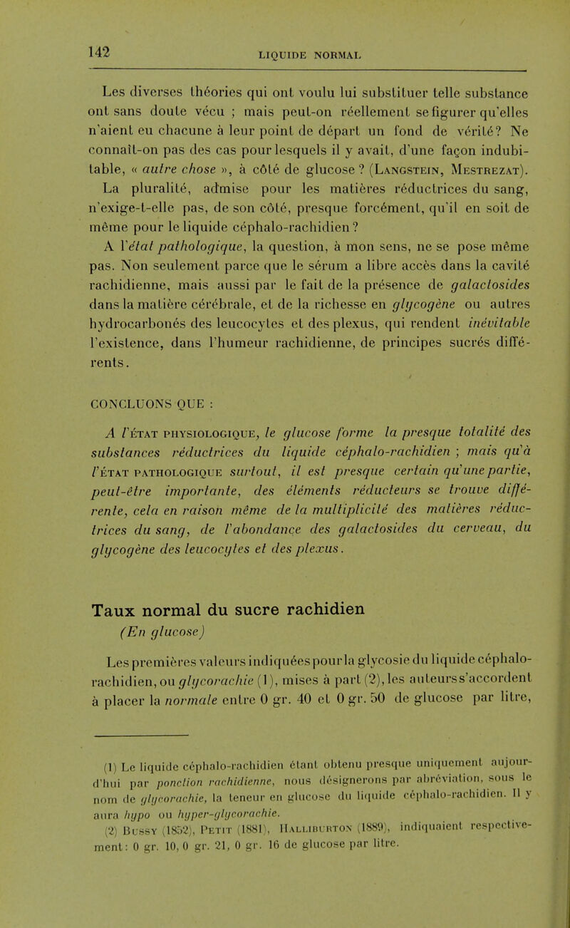 Les diverses theories qui out voulu lui subslituer telle substance ont sans doute vecu ; mais peut-on reellemcnt sefigurer qu'elles n'aient eu chacune a leur point de depart un fond de v6rit6? Ne connatl-on pas des cas pourlesquels il y avait, d'une fagon indubi- table, « autre chose », a c6l6 de glucose? (Langstein, Mestrezat). La pluralite, admise pour les mati6res r6ductrices du sang, n'exige-t-elle pas, de son c6l6, presque forc6ment, qu'il en soit de meme pour leliquide cephalo-rachidien ? A Yetat pathologique, la question, a mon sens, ne se pose mftme pas. Non seulement parce que le serum a libre acces dans la cavite rachidienne, mais aussi par le fait de la presence de galaclosides dans la matiere c^re^brale, et de la richesse en glijcogene ou aulres hydrocarbones des leucocytes et des plexus, qui rendent inevitable I'existence, dans I'humeur rachidienne, de principes sucres diffe- rents. CONCLUONS QUE : A Tetat physiologique, le glucose forme la presque totalite des substances reductrices du liquide cephalo-rachidien ; mais qua /'etat PATHOLOGIQUE surtoul, H cst prcsque certain qu'une par tie, peut-etre importante, des elements reducteurs se trouve diffe- rente, cela en raison meme de la multiplicile des matieres reduc- trices du sang, de Vabondance des galaclosides du cerveau, du glycogene des leucocytes et des plexus. Taux normal du sucre rachidien (En glucose) Les premitM-es valcurs indiqu6es pourla glycosie du liquide cephalo- rachidien, ou glgcorachie (1), mises a part (2),les auteurss'accordent a placer la normale cntrc 0 gr. 40 et 0 gr. 50 de glucose par litre. (1) Le liquide ccphalo-racliidien 6lanl obtenu presque uniquemenl aujour- d'liui par ponclion rachidienne, nous dcsignerons par abrevialion, sous le nom de glijcorachie, la teneur en glucose du li(iuide cephalo-rachidien. II y aura hypo ou hijper-glijcorachie. (2) Blssy (1852), Petit (1881), Halliburton (1889), indiquaienl respcctive- ment: 0 gr. 10, 0 gr. 21, 0 gr. 16 de glucose par litre.