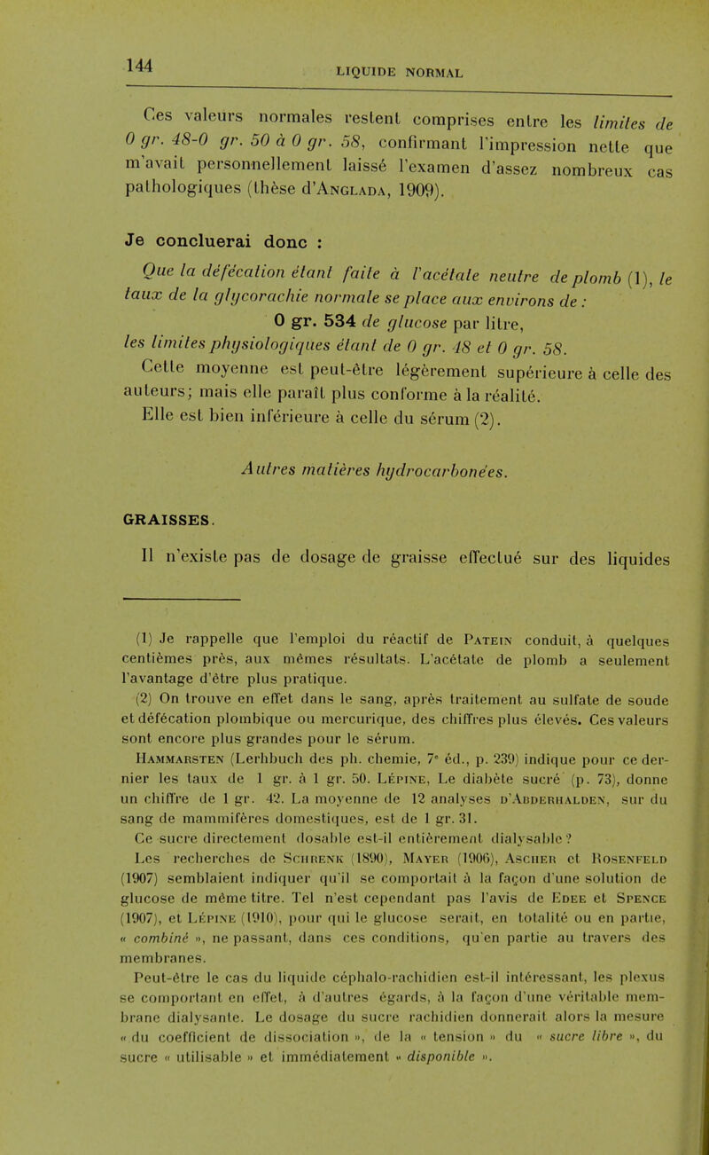 LIQUIDE NORMAL Ces valeurs normales reslent comprises en Ire les limiles de Ogr.48-0 gr. 50 a 0 gr. 58, confirmaiit I'impression netle que m'avail personnellemenL laiss6 lexamen d'assez nombreux cas palhologiques (lh6se cI'Anglada, 1909). Je concluerai done : Que la defecalion etant faite a I'acelale neuire deplomb (1), le taiix de la ghjcorachie normale se place aux environs de : 0 gr. 534 de glucose par litre, les limiles phgsiologiques elanl de 0 gr. 48 el 0 gr. 58. Cetle moyenne est peut-6tre legerement superieure k celle des auteurs; mais elle parait plus conforme a la realite. Elle est bien inferieure a celle du s6rum (2). Autres malieres hydrocarbonees. GRAISSES. II n'existe pas de dosage de graisse effeclu6 sur des liquides (1) Je rappelle que remploi du reaclif de Pateix conduit, a quelques centi^mes pr6s, aux m6mes resultals. L'ac6tate de plomb a seulement Tavantage d'etre plus pratique. (2) On trouve en effet dans le sang, apres Iraitement au sulfate de soude et defecation ploinbique ou mercurique, des chiffres plus eleves. Ces valeurs sont encore plus grandes pour le serum. IIammarsten (Lerhbuch d»es ph. chemie, 7 ed., p. 239) indique pour ce der- nier les taux de 1 gr. a 1 gr. 50. Lepine, Le diabele sucre (p. 73), donne un chifire de 1 gr. 42. La moyenne de 12 analyses d'Abderhalden, sur du sang de mammifferes domestiques, est de 1 gr. 31. Ce Sucre directement dosable est-il enti6rement dialysablc ? Les reclierches de Scurenk (1890), Mayer (1906), Ascuer et 1?osenkeld (1907) semblaient indiquer qu'il se comportail i la faf;on d'une solution de glucose de m^me titre. Tel n'est cependant pas I'avis de Edee et Spence (1907), et Lepine (1910), pour qui le glucose serait, en totalile ou en partie, (< combini », ne passant, dans ces conditions, qu en partie au travers des membranes. Peut-6lre le cas du liquide cephalo-rachidien est-il intdressant, les plexus se comportant en efTet, a d'autres egards, a la laQon d'une veritable mem- brane dialysante. Le dosage du sucre rachidien donnerait alors la mesure (I du coefficient de dissociation », de la « tension -> du  sucre libre », du sucre  utilisable » el immedialement disponiblc ».