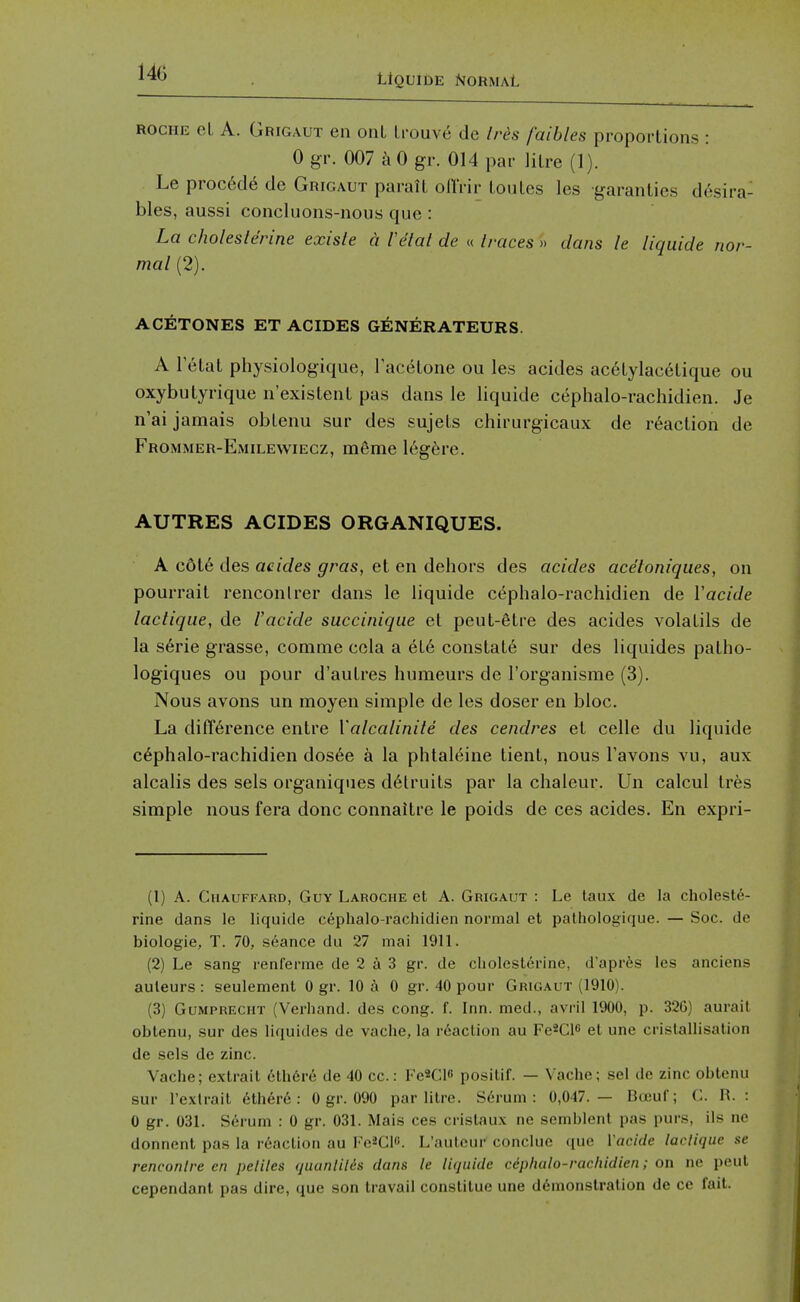 Uquide Normal ROCHE el A. Grigaut en onL trouv6 de Irds faibles proportions : 0 gr. 007 k 0 gr. 014 par litre (1). Le proc6d6 de Grigaut paralt ofl'rir toules les garanties desira- bles, aussi concluons-nous que: La choleslerine existe a Fetal de « traces » dans le Uquide nor- mal (2). ACETONES ET ACIDES GENERATEURS. A letat physiologique, Facetone ou les acides acetylacetique ou oxybutyrique n'existent pas dans le liquide cephalo-rachidien. Je n'ai jamais obtenu sur des sujets chirurgicaux de reaction de Frommer-Emilewiecz, m6me 16g6re. AUTRES ACIDES ORGANIQUES. A c6t6 des acides gras, et en dehors des acides acetoniques, on pourrait renconlrer dans le liquide cephalo-rachidien de Vacide lactique, de Vacide succinique et peut-etre des acides volatils de la s6rie grasse, comme ccla a et6 constats sur des liquides patho- logiques ou pour d'autres humeurs de I'organisme (3). Nous avons un moyen simple de les doser en bloc. La difference entre Valcalinite des cendres el celle du liquide c6phalo-rachidien dos6e a la phtaieine tient, nous I'avons vu, aux alcalis des sels organiques d6truits par la chaleur. Un calcul tres simple nous fera done connaitre le poids de ces acides. En expri- (1) A. CiiAUFFARD, Guy Laroche et A. Grigaut : Le taux de la cholesle- rine dans le liquide cephalo-rachidien normal et pathologique. — Soc. de biologic, T. 70, seance du 27 mai 1911. (2) Le sang renfenne de 2 a 3 gr. de cholesterine, d'apr^s les anciens auleurs : seulement 0 gr. 10 a 0 gr. 40 pour Grigaut (1910). (3) Gumprecht (Verhand. des cong. f. Inn. med., avril 1900, p. 326) aurail obtenu, sur des liquides de vache, la r6action au Fe^Cie el une crislallisalion de sels de zinc. Vache; extrail clh6re de 40 cc.: VcK]\o posilif. — Vache; sel de zinc obtenu sur I'exlrait ethere : 0 gr. 090 par litre. Serum: 0,047.— Boeuf; C. H. : 0 gr. 03L S6rum : 0 gr. 031. Mais ces cristaux ne semblent pas purs, ils ne donnent pas la r6aclion au Fo^Cl. L'anlcur conclue (pie Vacide larlique se rencontre en peliles quanlilis dans le lujiiide cephalo-rachidien; on ne peul cependant pas dire, que son travail constitue une ddmonstralion de ce fait.