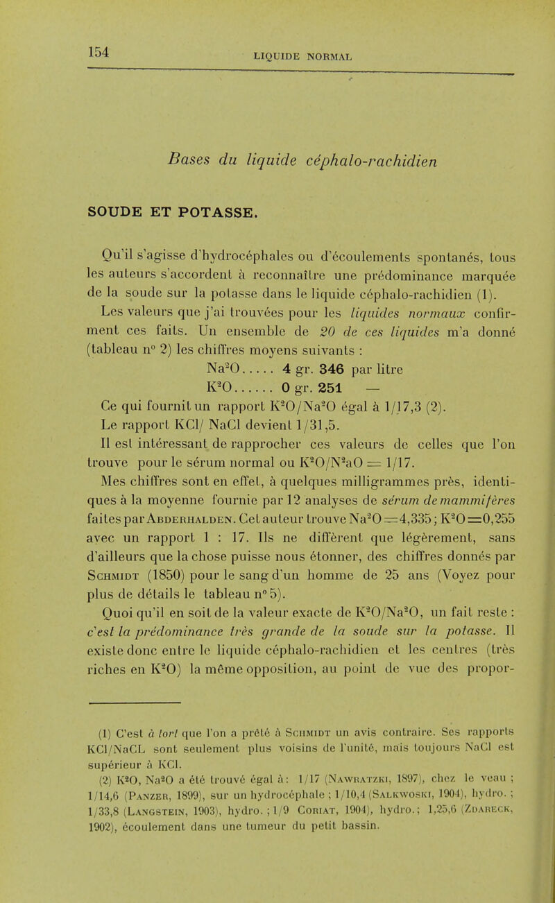 LIQUIDE NORMAL Bases du liquide cephalo-rachidien SOUDE ET POTASSE. Qu il s agisse d'hydrocephales ou d'ecoulements sponlanes, lous les auleurs s'accordenl a reconnaiLre une predominance marquee de la sonde sur la polasse dans le liquide c6phalo-rachidien (1). Les valeurs que j'ai ti'ouvees pour les liquides normaux confir- ment ces faiLs. Un ensemble de 20 de ces liquides ma donne (tableau n° 2) les chifTres moyens suivants : Na^O 4 gr. 346 par litre K^O 0 gr. 251 — Ce qui fournitun rapport K^O/Na^O 6gal a 1/17,3 (2). Le rapport KCl/ NaCl devient 1/31,5. II est interessant de rapprocher ces valeurs de celles que Ton trouve pour le serum normal ou K^O/N^aO r= 1/17. Mes chifl'res sont en effet, a quelques milligrammes prfes, identi- ques a la moyenne fournie par 12 analyses de serum demammiferes faitesparABDERHALDEN. Cetauteur trouve Na'^0=4,335; K^O =0,255 ayec un rapport 1 : 17. lis ne different que legerement, sans d'ailleurs que la chose puisse nous etonner, des chifTres donnes par Schmidt (1850) pour le sang d'un homme de 25 ans (Voyez pour plus de details le tableau n° 5). Quoi qu'il en soit de la valeur exacte de K'-O/Na^O, un fait reste : cest la predominance tres grande de la soude sur la potasse. II existe done enlre le hquide cephalo-rachidien ct les centres (tres riches en K*0) la m6me opposition, au point de vue des propor- (1) Cest d lorl que Ton a pr6lc a Schmidt un avis conlrairc. Ses rapports KCl/NaCL sonl seulement plus voisins de I'unitfi, inais loujours NaCl est superieur a KCl. (2) K*0, Na20 a etc Irouve egal a: 1/17 (Nawratzki, 1897), chcz le veau ; 1/14,6 (Panzer, 1899), sur un hydrocephale ; 1/10,4 (Salkwoski, 190-1), hydro. : 1/33,8 (Langstein, 1903), hydro. ; 1/9 Coriat, 1904), hydro.; 1,25,6 (Zoareck, 1902), ecoulement dans une lumeur du pelil bassin.