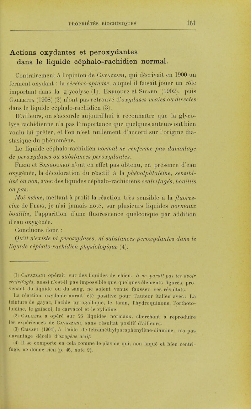 Actions oxydantes et peroxydantes dans le liquide cephalo-rachidien normal. Conlraifemenl a Topinion de Cavazzani, qui d6crivait en 1900 un ferraeiil oxydanL : la cerebro-spinase, auquel il faisaiLjouer un rdle imporlanL dans la glycolyse (1), Enriouez el Sicard (1902), puis Galletta (1908) (2) n'onL pas relrouve cVoxi/dases uraies oiidirecles dans le liquide c6phalo-rachidien (3). D'ailleurs, on s'accoi'de aujourd'hui a reconnailre que la glyco- lyse rachidienne n'a pas rimpoilance que quelques auleurs ont bien voulu lui preter, el Ton n'est nullemenL d'accord sur I'origine dia- slasique du phenomfene. Le liquide cephalo-rachidien normal ne renferme pas davantage de peroxydases ou substances peroxydantes. Fleig el Sangouard n'onl en elTel pas oblenu, en presence d'eau oxygen6e, la decoloralion du reaclif i\ la phe'nolphtaleine, sensibi- lise ou non, avec des liquides c6phalo-rachidiens centrifuges, bouillis ou pas. Moi-mime, mellanl a profiL la reaclion Irfes sensible a la fluores- cine de Fleig, je n'ai jamais nol6, sur plusieurs liquides normaux bouillis, I'apparilion d'une fluorescence quelconque par addition d'eau oxygenee. Concluons done : Qu'il n'existe ni peroxydases, ni substances peroxydantes dans le liquide cephalo-rachidien physiologique (4). (1) Cavazzam operait sur des liquides de cliien. 11 ne parail pas les avoir centrifuges, aussi n'est-il pas impossible que quelques el^menLs figures, pro- venant du liquide ou du sang, ne soient venus fausser ses r^sultats. La reaclion oxydanle aurait ete positive pour Tauteur italien avec: La leinture de gayac, i acide pj rogallique, le tanin, Thydroquinone, I'orlhoto- luidine, le gaiacol, le carvacol et le xylldine. (2) Galleta a op6r6 sur 26 liquides normaux, cherchant a reproduire les experiences de Cavazzani, sans resultat posilif d'ailleurs. (3) Crisafi (1904), a I'aide de lelramethylparaphenylSne-diamine, n'a pas davantage decel6 d'oxijgkne aclif. (4) II se comporte en ccla comme le plasma qui, non laque el bien centri- fuge, ne donne rien (p. IG, note 2).