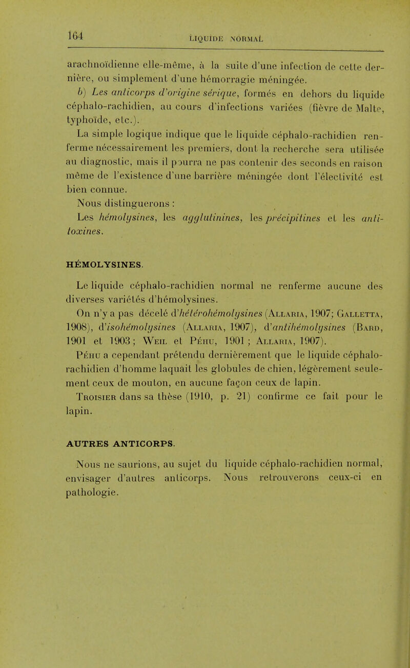 LIQUIDE NORMAL arachnoidiennc elle-m6me, a la suite d'une infection de cette der- nibve, ou simplement d'une liemorragie mening^e. 6) Les anlicorps d'origine se'rique, formes en dehors du liquide c6phalo-rachidien, au cours d'infections vari6es (fifevre de Malte, typhoidc, etc.). La simple logique indique que le liquide c^phalo-rachidien ren- fei'rae n^cessairement les premiers, donl la recherche sera utilis6e au diagnostic, mais il pourra ne pas contenir des seconds en raison m6me de I'existence d'une barri^re m6ning6c dont Telectivit^ est bien connue. Nous distiiiguerons: Les liemolijsines, les ayylulinines, les precipitines et les anli- toxines. HEMOLYSINES. Le liquide c6phalo-rachidien normal ne renferrae aucune des diverses vari6t6s d'h6molysines. On n'y a pas decel6 dlielerohemolysines (Allaria, 1907; Galletta, 1908), d'isohemoli/sines (Allaria, 1907), A'aniihemolysines (Bard, 1901 et 1903; Weil et Pehu, 1901; Allaria, 1907). Pehu a cependant pr6tendu dernierement que le liquide c6phalo- rachidien d'homme laquait les globules de chien, 16g6rement seule- ment ceux de mouton, en aucune faQon ceux de lapin. Troisier dans sa th6se (1910, p. 21) confirme ce fait pour le lapin. AUTRES ANTICORPS. Nous ne saurions, au sujet du liquide cephalo-rachidien normal, envisager d'autres anticorps. Nous retrouverons ceux-ci en pathologic. 1