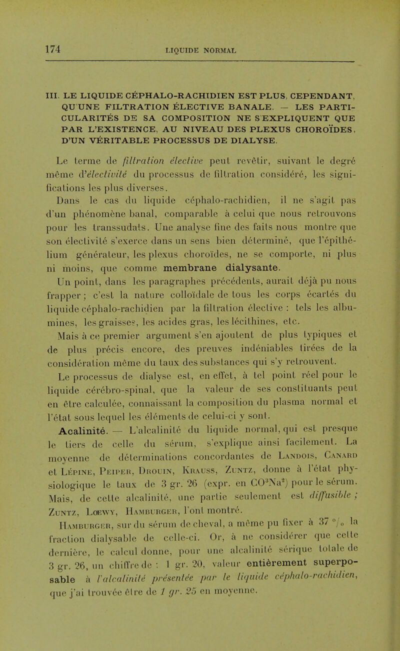 III. LE LIQUIDE CEPHALO-RACHIDIEN EST PLUS, CEPENDANT, QU UNE FILTRATION ELECTIVE BANALE. — LES PARTI- CULARITES DE SA COMPOSITION NE S EXPLIQUENT QUE PAR L'EXISTENCE, AU NIVEAU DES PLEXUS CHOROIDES, D'UN VERITABLE PROCESSUS DE DIALYSE. Le lerme de fillration eleclive peuL rcv6Lir, suivanl le degre meme d'electiuile du processus dc fdlralion consid^re, les signi- ficalions les plus diverses. Dans le cas du liquide c^phalo-racliidien, il ne s'agil pas d'uu phenom6ne banal, comparable a celui que nous relrouvons pour les transsudals. Une analyse fine des fails nous monlre que son elecliviLe s'exerce dans un sens bien determine, que I'^pilhe- lium generaLeur, les plexus choroides, ne se comporLe, ni plus ni moins, que comme membrane dialysante. Un point, dans les paragraphes precedents, aurait deja pu nous frapper; c'est la nature colloidalc de tons les corps ecartes du liquide cephalo-rachidien par la filtration elective : tels les albu- mines, lesgraisses, les acides gras, les 16cithines, etc. Mais a ce premier argument s'en ajoutent dc plus typiques et de plus pr6cis encore, des preuves ind6niables tirees de la consideration meme du taux des substances qui s'y retrouvent. Le processus de dialysc est, en elTet, a tel point reel pour le liquide c^rebro-spinal, que la valeur de ses constituants peut en 6tre calculee, connaissant la composition du plasma normal et r6tat sous Icquel les elements de celui-ci y sont. Acalinite. — Lalcalinite du liquide normal, qui est presque le tiers de celle du serum, s'explique ainsi I'acilemenl. La moyenne de determinations concordantes de Landois, Canard et Lepine, Peipeh, Drouin, Krauss, Zlntz, donne h Vdlal phy- siologique le taux de 3 gr. 26 (expr. en COW) pour le serum. Mais, de cetle alcalinit6, une partic seulement est diffusible ; ZuNTz, Lcewy, Hamburger, Font montre. Hamburger, surdu serum dechcval, a meme pu fixer h 37 /„ la fraction dialysable de cclle-ci. Or, a ne considerer que cede derniere, le calcul donne, pour une alcalinite serique tolale de 3gr. 26, un chiffrede: 1 gr. 20, valeur entierement superpo- sable k Icdcalinilt prdsenlde par le liquide cephalo-rachidien, que j'ai trouv6e 61 re de 1 gr. 25 en moyenne.