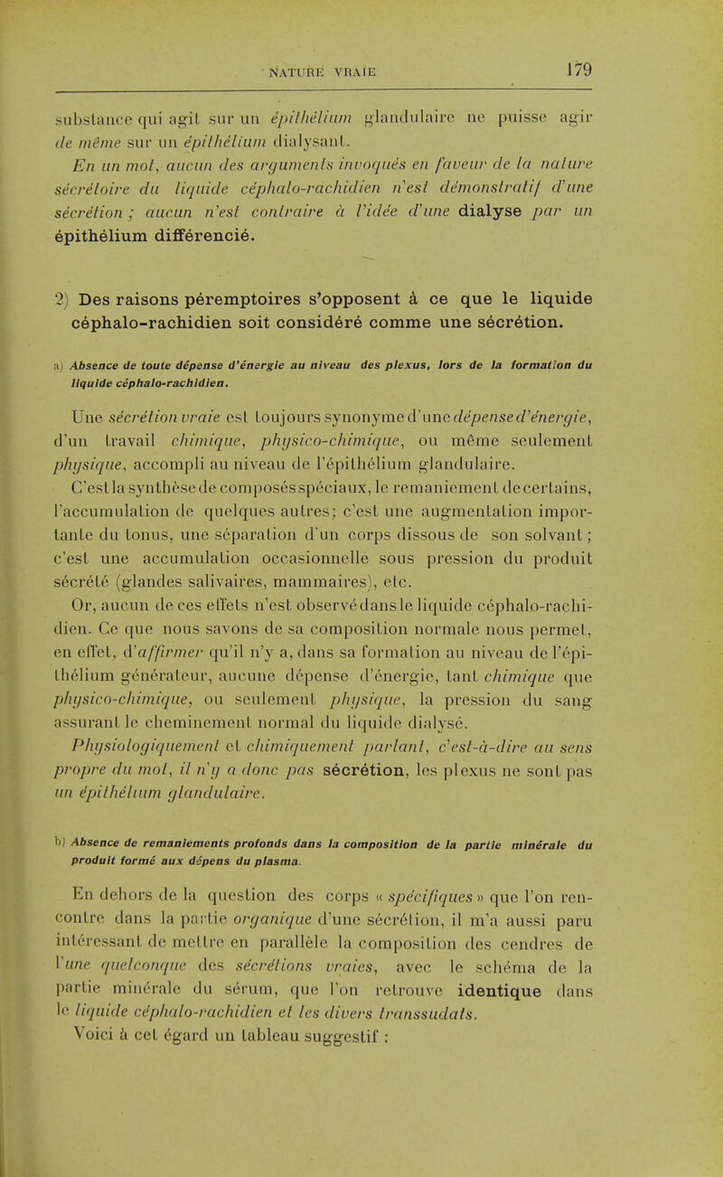 subslance qui agiL siir uii epilheliiim glaiidiilaire ne puisse agir de mSme sur un epilheliiim dialysaiiL. En un mot, auciin des argiimenls invoques en faveiir de la naliire secreloire da liquide cephalo-rachidien nesl demonstraiif d'line secretion ; aiiciin n'est conlraire a Videe d'une dialyse par un epithelium differencie. 2) Des raisons peremptoires s'opposent a ce que le liquide cephalo-rachidien soit considere comme une secretion. n) Absence de toute depease d'energie au niveau des plexus, lors de la formation du liquide cephalo-rachidien, Une secretion vraie esl lou']Ouvs?>jnonjmed'unedepensed'energie, d'uii Iravail chimique, p/ii/sico-chimique, on meme seulement physique, accompli au niveau de repilhelium glandulaire. C'esllasynthesedecomposesspeciaux, le remaniemenl decerLains, FaccumulaLion de quelques auLres; c'esL une augmenLalion impor- lanLe du lonus, une separation dun corps dissous de son solvanl; c'esL une accumulation occasionnelle sous pression du produit s6crete (glandes salivaires, mammaires), etc. Or, aucun de ces effets n'est observe dans le liquide cephalo-rachi- dien. Ce que nous savons de sa conaposition normale nous permet, en effet, cVaffirmer qu'il n'y a, dans sa formation au niveau del'epi- thelium generateur, aucune depense d'energie, tant chimique que physico-chimique, on seulement physique, la pression du sang assurant le clieminement normal du liquide dialyse. Physiologiquemcnl et chimiquemenl parlani, c'esl-a-dire au sens propre du mot, il ny a done pas secretion, les plexus ne sont pas un epithelium glandulaire. b) Absence de remanlements profonds dans la composition de la parlle mlaerale du produit formS aux dspens du plasma. En dehors de la question des corps « speci/iques » que Ton ren- contre dans la partie organique d'une secr6lion, il m'a aussi paru int6ressant de mettre en parallele la composition des cendres de Vune quelconque des sdcrdtions vraies, avec le sch(^ma de la partie minerale du serum, que Ton retrouve identique dans le liquide cephalo-rachidien et les divers Iranssudats. Voici k cet (5gard un tableau suggestif :