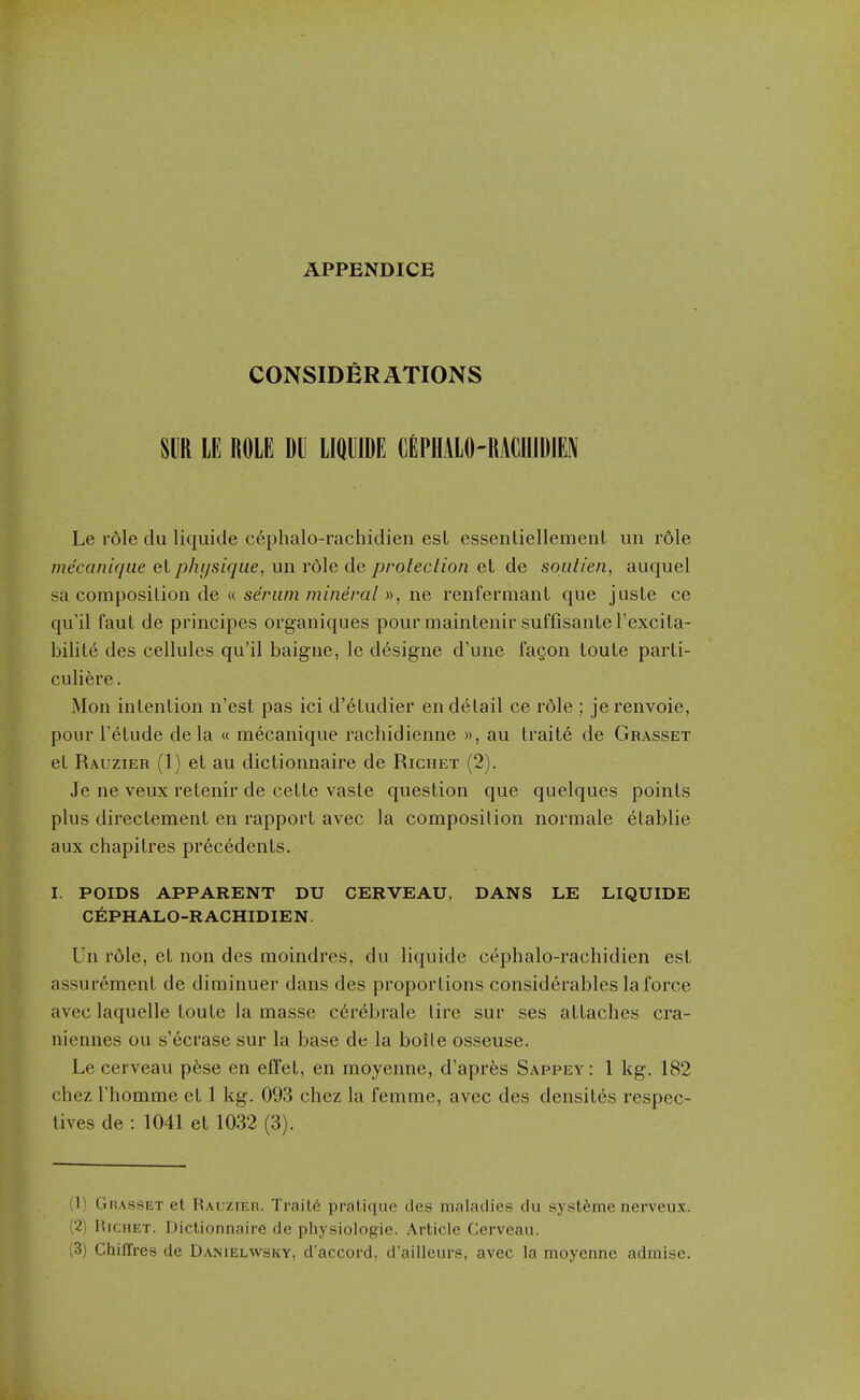 APPENDICE CONSIDERATIONS m LE ROLE DU LIQUIDE CEPHALO-llACUIDIEN Le r6le du liquicle cephalo-rachidien est essenliellement un rdle mecaniqiie et physique, un role de protection et de soutien, auquel SB composition de « serum mineral », ne renfermant que jusLe ce qu'il faul de principes organiques pour mainlenir suffisanleFexciLa- bilile des cellules qu'il baigne, le designe d'une fagon louLe parti- culi6re. Mon inlenlion n'est pas ici d'eLudier en detail ce role ; jerenvoie, pour I'etude dela « mecanique rachidienne », au traite de Grasset et Rauzier (1) et au dictionnaire de Richet (2). Je ne veux retenir de cette vaste question que quelques points plus directement en rapport avec la composition normale etablie aux chapitres precedents. I. POIDS APPARENT DU CERVEAU, DANS LE LIQUIDE CEPHALO-RACHIDIEN. Un role, et non des moindres, du liquide cephalo-rachidien est assurement de diminuer dans des proportions considerables la force avec laquelle toute la masse c6rebrale tire sur ses attaches cra- nicnnes ou s'ecrase sur la base de la bolle osseuse. Le cerveau pese en elTet, en moyenne, d'apres Sappey: 1 kg. 182 chez I'homme et 1 kg. 093 chez la femme, avec des densites respec- tives de : 1041 et 1032 (3). (1) Grasset et Rauzier. Trait6 pratique des maladies du systfeme nerveux. (2) HicHET. Dictionnaire de physioiogie. Article Cerveau. (3) ChifTres de Danielwsky, d accord, d'ailleurs, avec la moyenne admise.