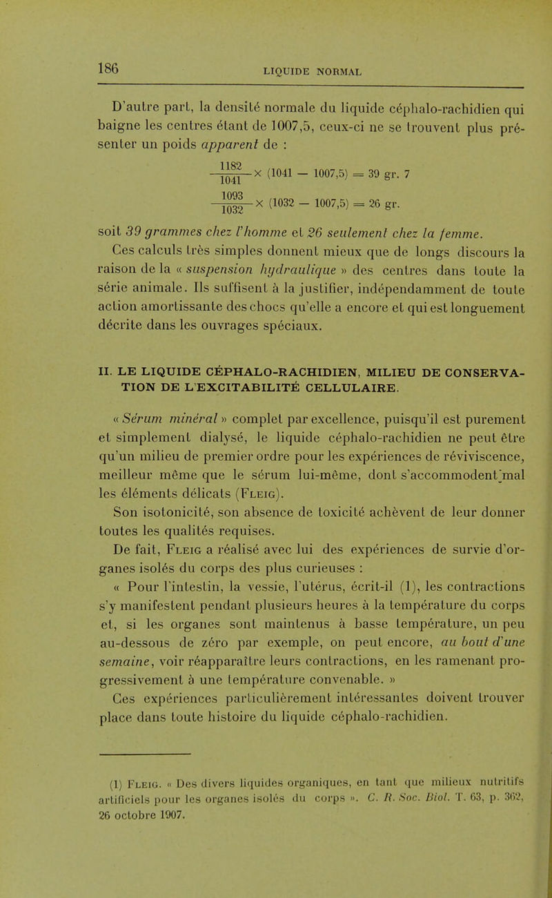 D'aulre pari, la density normale du liquide cephalo-rachidien qui baigne les centres 6tant de 1007,5, ceux-ci ne se Irouvent plus pr6- senter un poids apparent de : 1189 -^iH£_x (1041 - 1007,5) = 39 gr. 7 ^g^X (1032 - 1007,5) = 26 gr. soit 39 grammes chez Vhomme eL 26 seidemenl chez la femme. Ces calculs Ires simples donnenl mieux que de longs discours la raison de la « suspension hydraulique » des centres dans toute la serie animale. lis suffisent a la justifier, independamment de loule action amortissante des chocs qu'elle a encore et quiest longuement d^crite dans les ouvrages speciaux. II. LE LIQUIDE CEPHALO-RACHIDIEN, MILIEU DE CONSERVA- TION DE L'EXCITABILITE CELLULAIRE. « Serum mineral » complet par excellence, puisqu'il est purement et simplemenl dialyse, le liquide cephalo-rachidien ne pent 6tre qu'un milieu de premier ordre pour les experiences de r6viviscence, meilleur m6me que le s6rum lui-meme, dont s'accommodent]mal les 6l6ments delicats (Fleig). Son isotonicit6, son absence de toxicity ach^vent de leur donner toutes les qualites requises. De fait, Fleig a r6alis6 avec lui des experiences de survie d'or- ganes isol6s du corps des plus curieuses : « Pour Tintestin, la vessie, Futerus, ecrit-il (1), les contractions s'y manifestent pendant plusieurs heures a la temperature du corps et, si les organes sont maintenus a basse temperature, un pen au-dessous de z6ro par exemple, on pent encore, an bout d\me semaine, voir r6apparaitre leurs contractions, en les ramenanl pro- gressivement a une temperature convenable. » Ces experiences parLiculi6rement interessantes doivent trouver place dans toute histoire du liquide cephalo-rachidien. (1) Fleig. « Des divers liquides organiques, en lanl que milieu.v nulrilifs arliflciels pour les organes isoles du corps ». C. /?. Soc. Biol. T. 63, p. 362, 26 octobre 1907.