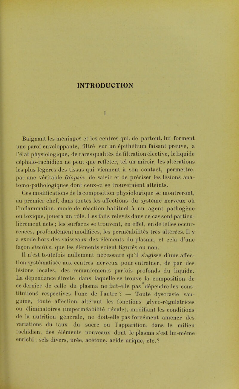 INTRODUCTION I Baignant les meninges el les centres qui, de parloul, lui forment une paroi enveloppanle, filtr6 sur uii 6pilh6lium faisanl preuve, a I'elal physiologique, de raresqualil6s de FillraLion elective, leliquide c6phalo-rachidien ne peut que refleter, tel un miroii, les alterations les plus legeres des tissus qui viennent a son contact, permettre, par une veritable Biopsie, de saisir et de pr^ciser les 16sions ana- tomo-pathologiques dont ceux-ci se trouveraient atteints. Ces modifications de lacomposition physiologique se montreront, au premier chef, dans toutes les affections du sysl^me nerveux ou rinflammation, mode de reaction habituel un agent pathogfene ou toxique, jouera un r6le. Les fails releves dans ce cassont parlicu- li^rement nets ; les surfaces se Irouvenl, en effel, en de lelles occur- rences, profondement modifi^es, les permeability's Ires allerees. II y a exode hors des vaisseaux des Elements du plasma, et cela d'une FaQon elective, que les elements soient figures ou non. 11 n'est toutefois nullemenl n6cessaire qu'il s'agisse d'une affec- tion systematis6e aux centres nerveux pour enlrainer, de par des lesions locales, des remaniements parfois profonds du liquide. La dependance etroite dans laquelle se trouve la composition de ce dernier de celle du plasma ne fait-elle pas'dependre les cons- titutions' respeclives Tune de I'autre ? — Toute dyscrasie san- guine, loute affection alterant les fonctions glyco-rc'gulatrices ou eliminatoires (imperm6abilit6 renale), modifiant les conditions de la nutrition g6nerale, nc doil-elle pas forcemenl amener des variations du laux du sucre ou I'apparilion, dans le milieu rachidien, des el6ments nouveaux dont le plasma s'esl lui-m6me enrichi: sels divers, ur6e, ac6tone, acide urique, etc.?