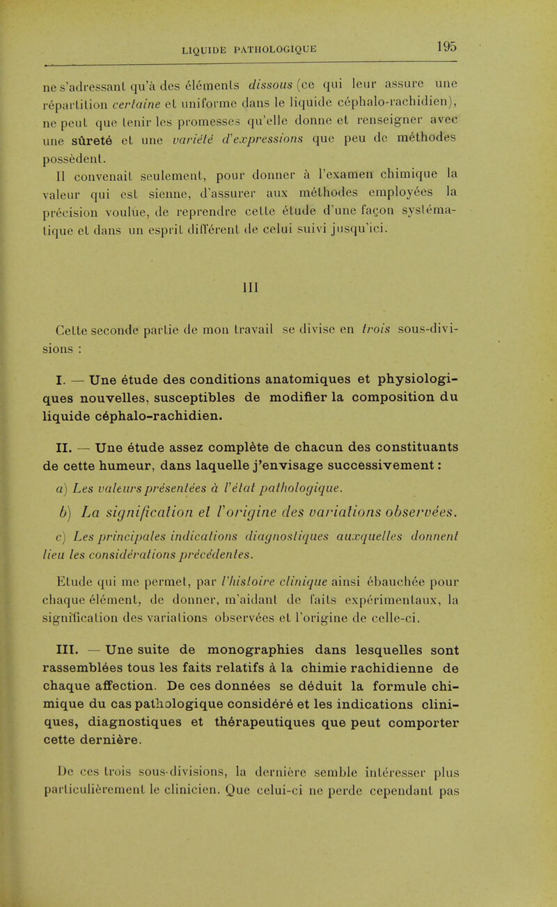 LIQUIDE PATHOLOGIQUE ne s'adressanl qn'k des elements dissous (ce qui leur assure une r^pai'lilion cerlaine et unifoime dans le liquide c6phalo-rachidien), ne peul que lenir les promesses qu'ellc donne el renseigner avec line suret6 et une uariete clexpressions que peu de m6thodes possedent. II convenait seulemenl, pour donner k I'examen chimique la valeur qui est sienne, dassurer aux m6thodes employees la precision voulue, de reprendre cette 6tude d'une fagon syslema- lique et dans un esprit different de celui suivi jusqu'ici. Ill Cette seconde parlie de mon travail se divise en trois sous-divi- sions : I. — Une etude des conditions anatomiques et physiologi- ques nouvelles, susceptibles de modifier la composition du liquide c6phalo-racliidien. II. — Une etude assez complete de chacun des constituants de cette humeur, dans laquelle j'envisage successivement: a) Les ualeiirs presentees a I'etat pathologique. b) La signification et Vorigine des variations observees. c) Les principales indications diagnosliques auxquelles donnenl lieu les considerations prece'dentes. Etude qui me permet, par Vhisloire clinique ainsi 6bauchee pour chaque 616ment, de donner, m'aidant de fails experimenlaux, la signification des variations observ6es el Torigine de celle-ci. III. — Une suite de monographies dans lesquelles sont rassemblees tous les faits relatifs a la chimie rachidienne de chaque affection. De ces donn6es se deduit la formule chi- mique du cas pathologique consider^ et les indications clini- ques, diagnostiques et th6rapeutiques que pent comporter cette derniere. De ces Irois sous-divisions, la derniere semblc intercsser plus particuli^;renienl le clinicien. Que celui-ci ne perde cependanl pas