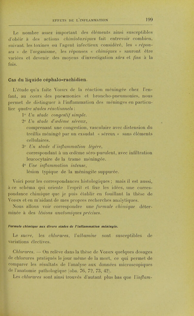 Le nombre assez imporlant des 6l6menLs ainsi suscepLibles d'obtur a ties actions chimiolaxiques fail enlrcvoir combien, suivanl. les toxines ou I'ag-enl inCecLieux considei-6, les « repon- ses » dc roi'ganisme, les i-eponses « chimiqiies » sauronL eLre variees el devenir des moycns d'invesligalion siirs eL fins ix la fois. Cas du liquide cephalo-rachidien. L'eludc qu'a faile Voisin de la reacLion raeningee chez Fen- fant, au cours des pnewmonies et broiicho-pneumonies, nous pei-mel de dislinguer a rinflammaLion des meninges en parLicu- liei' qiiolre stades reactionnels : 1° Un slade congestif simple. 2° Un slade d'oedeme sereux, comprenant une congesLion, vasculaire avec distension du treillis mening6 par un exsudat « sereux » sans 6l6ments cellulaires. 3 Un slade d'inflammalion legere, cori'espondant a un oedeme sero-purulent, avec infdtralion leucocytaire de la trame mening6e. 4° Une inflammalion inlense, lesion typique de la meningite suppuree. Voici pour les correspondances hislologiques ; mais il est aussi, a ce schema qui oriente Tesprit et fixe les id6es, une corres- pondance chimique que je puis etablir en fouillant la thfese de Voism el en m'aidant de mes propres recherches anulytiques. Nous allons voir correspondre une formule chimique deter- minee a des lesions anatomiqiies precises. Pormule chimique aux divers stades de I'iaflammatioa meaiagee. Le Sucre, les chlorures, Valbwnine sont susceplibles de variations electives. Chlorures. — On relive dans la these de Voisin quelqucs dosages dc chlorures praliqu6s le jour m6me de la mort, ce qui permel de comparer les resultats de Tanalyse aux donn6es microscopiqucs dc lanatomie pathologique (obs. 76, 72, 73, 42). Les chlorures sont ainsi lrouv6s d'autant plus bas que Vinflam-