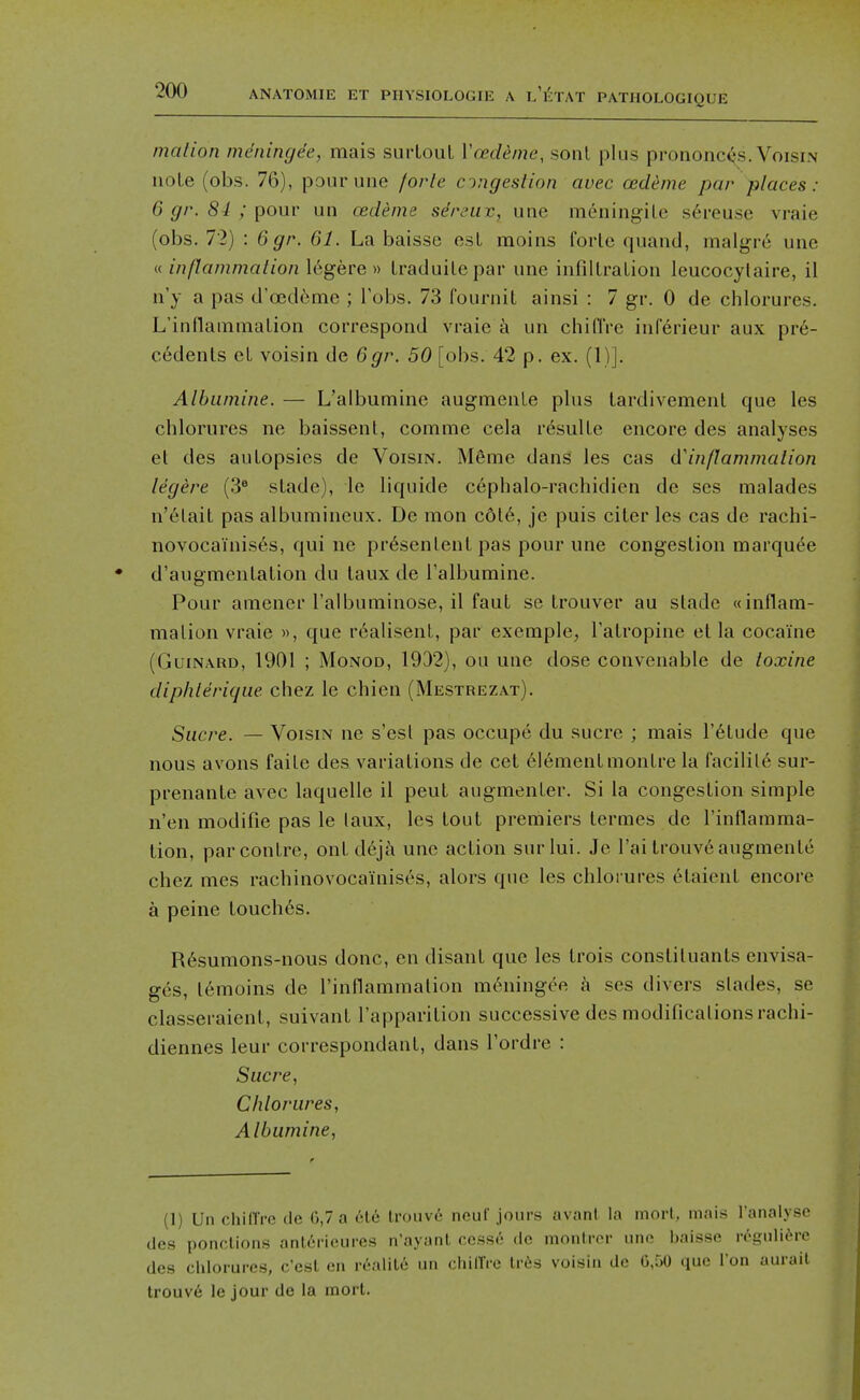 mation meninge'e, mais surLouL Vcedeme, sonl plus prononc(^s. Voisin uoLe (obs. 76), ponrune forte congestion avec oedeme par places : 6 gr. 84 ; pour un oedeme sdreuv, une meningile s6reuse vraie (obs. 72) : 6gr. 61. La baisse est moins forle qiiand, malgre une « inflammation legere » Lracluile par une infilLraLion leucocylaire, il n'y a pas d'cBd^me ; Fobs. 73 fournit ainsi : 7 gr. 0 de chlorures. L'inflaiiinialion correspond vraie a un chifiVe inferieur aux pre- cedents eL voisin de 6gr. 50 [obs. 42 p. ex. (1)]. Albumine. — L'albumine augmenle phis lardivemenl que les chlorures ne baissenl, comme cela resulle encore des analyses el des autopsies de Voisin. Meme dans les cas & inflammation legere (3^ stade), le liquide cephalo-rachidien de ses malades n'etait pas albumineux. De mon c6l6, je puis citer les cas de rachi- novocainises, qui ne pr6senlent pas pour une congestion marquee d'augmentation du taux de Talbumine. Pour amener ralbuminose, il faut se trouver au stade ((inflam- mation vraie », que realisenl, par exemple, Tatropine et la cocaine (GuiNARD, 1901 ; MoNOD, 1932), ou une dose convenable de toxine diphleric/ue chez le chien (Mestrezat). Sucre. — Voisin ne s'est pas occupe du sucrc ; mais I'^tude que nous avons faite des variations de cet element montre la facilile sur- prenante avec laquelle il pent augmenter. Si la congestion simple n'en modifie pas le laux, les tout premiers termes de I'inflamma- tion, parcontre, out d6ja une action surlui. Je I'ai trouv6augmente chez mes rachinovocainises, alors que les chlorures etaient encore a peine touches. R6sumons-nous done, en disant que les trois constituants envisa- ges, lemoins de rinflammation m6ningee a ses divers slades, se classeraient, suivant I'apparition successive des modifications rachi- diennes leur correspondant, dans I'ordre : Sucre, Chlorures, Albumine, (1) Un chilTrc de G,7 a 6te trouv6 neuf jours avant la morl, mais I'analyse des ponctions ant6ricures n'ayant cesse de monlror une baisse n-gulitM-c des chlorures, c'est en realite un chilTre Ivds voisin do G,50 que Ton aurail trouv6 le jour de la mort.