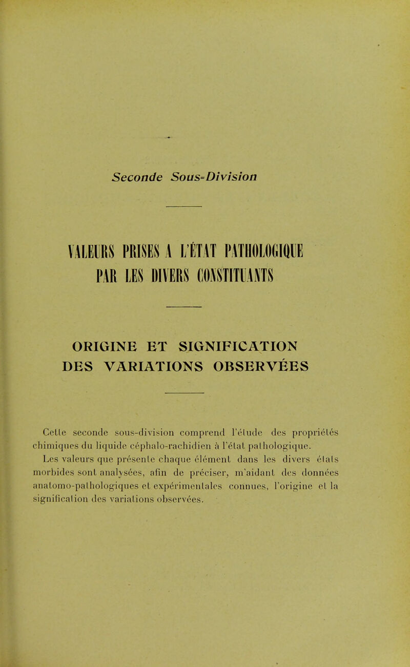 Seconde Sous= Division mmn prises a l etat pathologiqde PAR lis DIVERS COMTITUANTS ORIGINE ET SIGNIFICATION DBS VARIATIONS OBSERVERS Cetle seconde sous-division comprend IV.lude des proprieles chiniiques du liquide ceplialo-racliidien h I'^Lal palhologique. Les valeurs que pr6senle cheque element dans les divers clals morbides sont analj-sees, afin de preciser, m'aidanl dos donnees anatomo-palliologiques el experimenlalcs connues, Torig-ine el la signification des varialions observ6es.