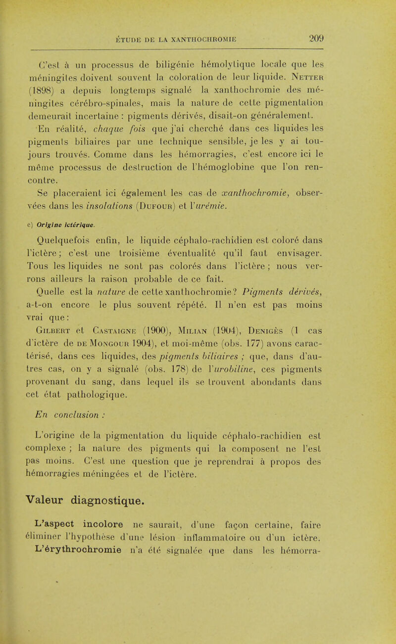 C'esl h un processus de bilig^nie h6molylique locale que les m6ningiles doivenl souvent la coloration de leur liquide. Netter (1898) a depuis longtemps signale la xanLhochromie des m6- ningil.es C(5r6bro-spinales, mais la nature de cette pigmentation demeurail incertaine: pigments d6riv6s, disait-on generalemenl. En realite, chaqiie fois que j'ai cherche dans ces liquides les pigments biliaires par une technique sensible, je les y ai lou- jours trouves. Comme dans les hemorragies, c'est encore ici le meme processus de destruction de I'hemoglobine que Ton ren- contre. Se placeraient ici egalement les cas de xanthochromie, obser- vees dans les insolations (Dufour) et Viwemie. c) Orlgine Icierique. Quelquefois enfin, le liquide cephalo-rachidien est color6 dans rict^re; c'est une troisieme Eventuality qu'il faut envisager. Tons les liquides ne sont pas color6s dans I'ictfere ; nous ver- rons ailleurs la raison probable de ce fait. Quelle est la /j«/H/'e de cette xanthochromie? Pigments derives, a-t-on encore le plus souvent r6p6te. II n'en est pas moins vrai que: Gilbert et Castaigne (1900), Milian (1904), Deniges (1 cas dict6re de de Mongour 1904), et moi-m6me (obs. 177) avons carac- t6ris6, dans ces liquides, des pigments biliaires ; que, dans d'au- tres cas, on y a signals (obs. 178) de Vurobiline, ces pigments provenant du sang, dans lequel ils se trouvent abondants dans cet elat pathologique. En conclusion : L'origine de la pigmentation du liquide c6phalo-rachidien est complexe ; la nature des pigments qui la composent ne Test pas moins. G'est une question que je reprendrai a propos des hemorragies m6ning6es et de I'ictere. Valeur diagnostique. L'aspect incolore ne saurail, d'une fagon certaine, faire 61iininor I'hypothese d'une 16sion inflammatoire ou d'un ict^re. L'6rythrochroinie n'a 6t6 signalee que dans les h6morra-