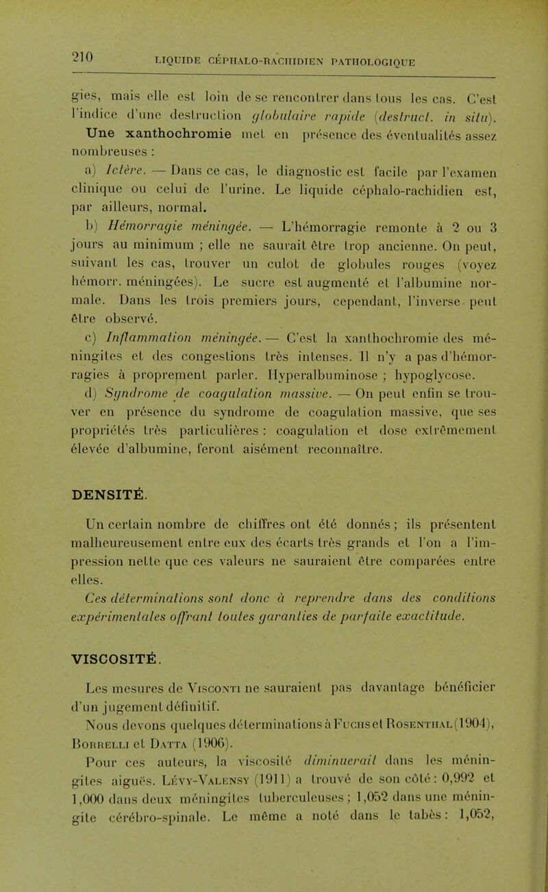 gies, mais elle est loin dc se renconLrer dans lous les cas. C'esl rindice d'line deslrnolion cjlobiilaire rapide {deslruct. in situ). Une xanthochromie met en presence des evenlualil6s assez nombreuses : a) Ict^re. — Dans ce cas, le diagnostic est facile par I'examen clinique ou celui de I'urine. Le liquide cephalo-rachidien esl, par ailleurs, normal. b) Hemorragie meningee. — L'hemorragie remonle a 2 ou 3 jours au minimum ; elle ne saurait elre Irop ancienne. On peut, suivanL les cas, Irouver un culoL de globules rouges (voyez hemorr. meningees). Le sucre est augments et I'albumine nor- male. Dans les Irois premiers jours, cependant, I'inverse pent 6lre observd. c) Inflammation meningee. — G'esL la xanthochromie des m6- ningiles et des congestions Irbs intenses. II n'y a pas d'hemor- ragies k propre^nent parler. Hyperalbuminose ; hypoglycose. d) Syndrome de coagulation massive. — On peut enfin se Irou- ver en presence du syndrome de coagulation massive, que ses propriet6s Ivks particuli(^res : coagulation et dose exli'emement 61evee d'albumine, feront ais6ment reconnaitre. DENSITY:. Un certain nombre de chiilVes ont 6le donnas; ils presentent malheureusement entre eux des hearts lr6s grands et Ton a I'im- pression nettc que ces valeurs ne sauraienl 6tre comparees entre elles. Ces determinations sont done d reprendre dans des conditions experinientales offrant toutes garanties de parfaite exactitude. VISCOSITY:. Les mesures de Visconti ne sauraient pas davantage bendficier d'un jugemcnt dcfinitif. Nous devons quelques determinations a Fuciis el Rosenthal(1904), BonRELLi et Datta (1906). Pour ces autcurs, la viscosite diminuerait dans les menin- gites aigues. Levy-Valensy (1911) a trouv6 de son cdl6: 0,992 el 1,000 dans deux mc'Miingites tubcrculeuses ; 1,052 dans une m6nin- gile c6r6bro-spinale. Le m6mc a nole dans le lab6s: 1,052,