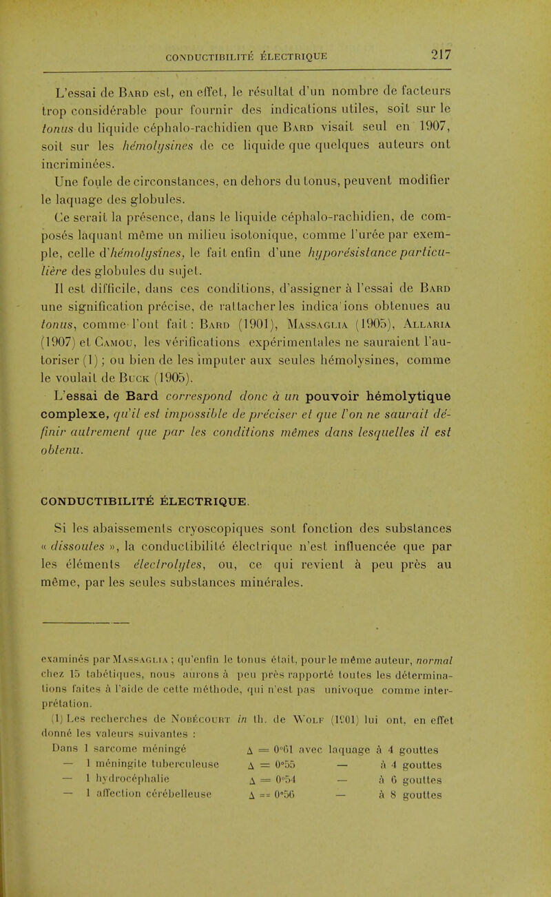 CONnUCTIBILITE ELECTRIQUE L'essai cle Bard esl, en e(Tet, le r^sullat d'un nombre de facteurs trop considerable pour Iburnir des indications utiles, soil sur le tonus du liquidc c6phalo-rachidien que Bard visail seul en 1907, soit sur les hemolijsines de ce liquide que quclques auLeurs onl incrirain6es. Une foule de circonstances, en dehors du tonus, peuvent modifier le laquage des globules. Ce serail la presence, dans le liquide cephalo-rachidien, de com- poses laquanl mSme un milieu isolonique, comme rur6e par exem- \)\e, ce\\e (Mieinolysines,\& fait enfin d'une hyporesistance particii- liere des globules du sujet. II est difficile, dans ces conditions, d'assigner a l'essai de Bard une signification precise, de rattacherles indica'ions obtenues au tonusj comme I'ont fait: Bard (1901), Massaglia (1905), Allaria (1907) et Camou, les verifications experimentales ne sauraient I'au- Loriser (1); ou bien de les imputer aux seules h^molysines, comme le voulait de Buck (1905). L'essai de Bard correspond clone a un pouvoir hemolytique complexe, qu'il est impossible de pre'ciser el que Von ne saurait de- finir aulrenient que par les conditions mimes dans lesquelles il est oblenu. CONDUCTIBILITE ELECTRIQUE. Si les abaissemenls cryoscopiques sont fonction des substances « dissoutes », la conductibilite eleclriquc n'est influencee que par les elements dleclrolytes, ou, ce qui revient a peu pres au mSmc, par les seules substances minerales. examines par Massaoi.ia ; qu'enfln Ic tonus 6lait, pourle m6me auteur, normal cliez 15 lab6li(iucs, nous aurons a pcu pres rapportd toutes les determina- tions faitcs a I'aide de celte in6thodc, qui n'est pas univoque comme inter- pretation. (1) Les recherches de NoBficouKT in lli. de Won- (l'.;01) lui ont, en effet (lonn6 les valeurs suivantes : Dans 1 sarcome meninge a = 0m avcc laquage 4 gouttes — 1 meningitc tubcreuleuse A = 0°55 — {{4 gouttes — 1 hydrocopiialie A = 0''54 — AG gouttes — 1 alTection cerebelleusc a == 05G — k 8 gouttes