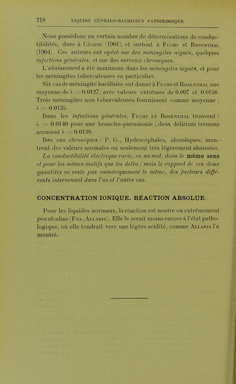 Nous poss6dons un certain nombre de determinations de conduc- tibilites, dues k Ceconi (1901), et surtout a Fuchs et Rosenthal (1904). Ges auteurs ont op6r6 sur des mdningiles aiguiis, quclques infections gene'rales, et sur des nerveux c/ironiques. Uabaissement a ele maximum dans les mdningiles aigues, et pour les meningites tuberculeuses en particulier. Six casde meningite baciilaire out donne a Fuchs et Rosenthal une moyenne de X = 0.0127, avec valeurs extremes de 0.097 et 0.0158. Trois m^ning-ites non tuberculeuses fournissent comme moyenne : X = 0.0135. Dans les infections gendrales^ Fuchs et Rosenthal trouvent : X = 0.0140 pour une broncho-pneumonie ; deux delirium tremens accusent X = 0,0138. Des cas chroniques : P. G., Hydroc6phales, alcooliques, mon-- trent des valeurs normales ou seulement lr6s 16gerement abaissees. La condiictibilite electrique varie, en un mot, dans le meme sens et pour les mimes motifs que les delta ; mais le rapport de ces deux quantites ne reste pas numdriquement le meme, des facteurs diffe- rents intervenant dans Van et Vaulre cas. CONCENTRATION lONIQUE. REACTION ABSOLUE. Pour les liquides normaux, la reaction est neutre ou extr^mement peualcaline(FoA, Allaria). Elle le serait moins encore a I'etat patho- logique, ou elle tendrait vers une 16gere acidite, comme Allaria I'a montr6.