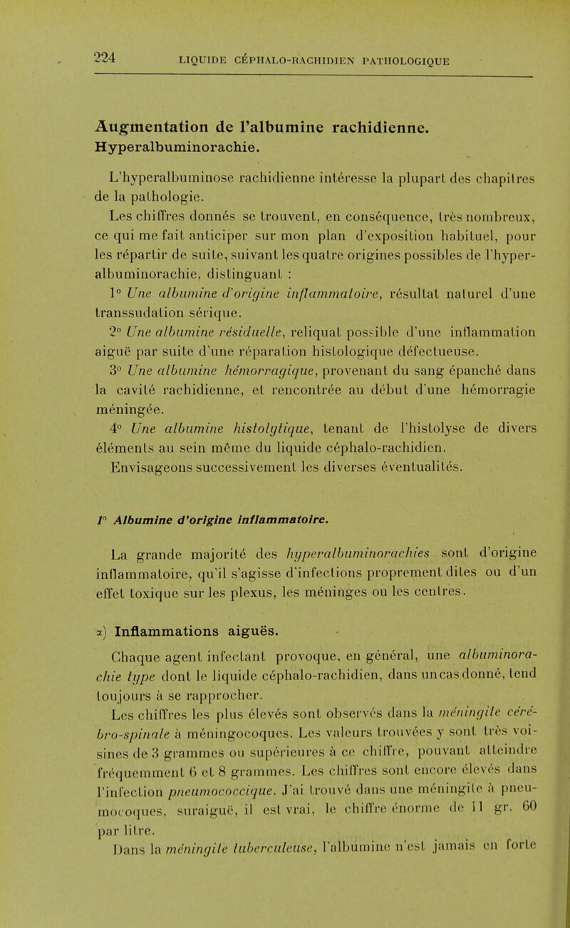 Augmentation de Talbumine rachidienne. Hyperalbuminorachie. L'hyperalbuminose rachidienne inleresse la pluparl des chapilres de la paLhologie. Les chiffres donn6s se trouvenl, en consequence, Irfes nombreux, ce qui me fait anliciper sur mon plan d'exposilion liabiluel, pour les r^parlir de suite, suivant lesquatre origines possibles de Thyper- albuminorachie, distinguant : 1° Une albamine cVorigine inflammaloire, resultat nalurel d'une transsudation s6rique. 2° Une albiimine residuelle, reliqiiat possible d'une inflammation aigue par suite d'une reparation histologique d^fectueuse. 3° Une albiimine he'morragique, provenant du sang epanch6 dans la cavite rachidienne, et rencontr^e au dt^but d'une hemorragie mening(^e. 4° Une albiimine histolytiqiie, tenant de I'histolyse de divers elements au sein mfime du liquide cephalo-rachidicn. Envisageons successivement les diverses eventualites. 1° Album!tie d'orlglne inflammatoire. La grande majority des hyperalbiiminorachies sont d'origine inflammatoire, qu'il s'agisse d'infections proprement dites ou d'un effet toxique sur les plexus, les meninges ou les centres. a) Inflammations aigues. Chaque agent infectant provoque, en general, une albiiminora- chie type donl le liquide cephalo-rachidien, dans uncasdonne, lend tou jours a se rapprocher. Les chiffres les plus 61ev6s sont observes dans la mcningile ce're- bro-spinale a meningocoques. Les valeurs tronv6es y sont tres voi- sines de 3 grammes ou sup6rieures a ce chilTi e, pouvant atteindre fnkiuemment 6 et 8 grammes. Les chidVes sont encore elcves dans I'infection pneumococcique. J'ai trouve dans une meningilo a pneu- mocoqucs, suraigue, il est vrai, le chiflVe c-normc do 11 gr. 60 par litre. Dans la mdningile tuberculeiisc, I'albumine n'cst jamais en forte