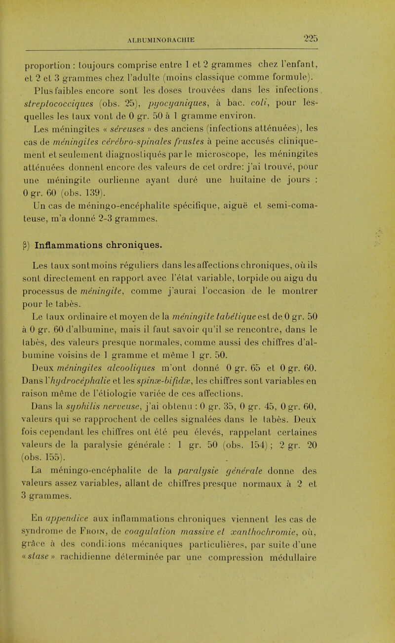 proportion : loujours comprise enlre 1 et 2 grammes chcz Tenfanl, el 2 el 3 grammes chez raclulle (moins classique comme formule). Plusfaibles encore sonL les doses Irouvees dans les infections. streplococciqiies (obs. 25), pyocyaniques, a bac. coli, pour les- quelles les taux vonl de 0 gr. 50 a 1 gramme environ. Les meningites « sereuses » des anciens (infections att6nu6es), les cas de meningites ce'rdbro-spinales frusles a peine accuses clinique- raent etseulemenl diagnosliques par le microscope, les meningites attenuees donnenl encore des valours de cet ordre: j'ai trouve, pour une meningite ourlienne ayant dure une huitaine de jours : Ogr. 60 (obs. 139). Un cas de meningo-enc^phalite specifique, aigue et semi-coma- teuse, m'a donne 2-3 grammes. P) Inflammations chroniques. Les taux sontmoins r6guliers dans les affections chroniques, ouils sont direclement en rapport avec I'etat variable, torpideou aigu du processus de meningite, comme j'aurai I'occasion de le montrer pour le tabes. Le laux ordinaire et moyen de la meningite tabelique est de 0 gr. 50 a 0 gr. 60 d'albumine, mais il faut savoir qu'il se rencontre, dans le labes, des vialeurs presque normales, comme aussi des chiffres d'al- bumine voisins de 1 gramme et m6me 1 gr. 50. Deux meningites atcooliques m'ont donn6 0 gr. 65 et 0 gr. 60. Dans Vhydrocephalie et les spinse-bifidee, les chiffres sont variables en raison meme de I'etiologie variee de ces affections. Dans la syo/iilis nerveuse, j'ai obtenu : 0 gr. 35, 0 gr. 45, Ogr. 60, valeurs qui se rapprochent de celles signalees dans le tabes. Deux fois cependant les chiflres out et6 peu eleves, rappelant certaines valeurs de la paralysie g6nerale : 1 gr. 50 (obs. 154); 2 gr. 20 (obs. 155). La m6ningo-enc6phalile de la paralysie generate donne des valeurs assez variables, allant de chiffres presque normaux a 2 et 3 grammes. En appendice aux inflammations chroniques vienncnl les cas de syndrome do Froin, do coagulation massive et xanthochromie, oh, grace a des condi;ions mecaniques particuliferes, par suite d'une (istasen rachidienne dtilermin6e par une compression mt^duUaire