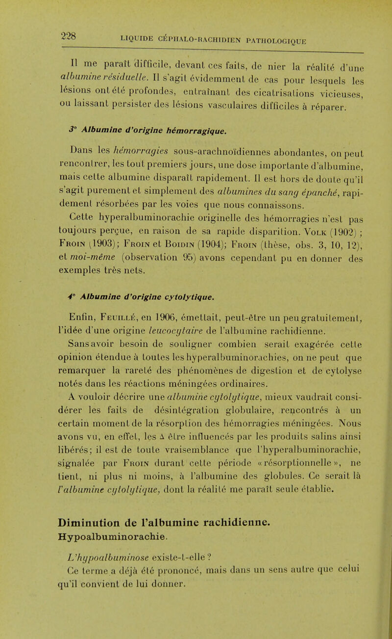 II me parait difficile, devant ces fails, de nier la r&aVM d'une albumineresiduelle. II s agit evideramenL de cas pour lesquels les 16sions onLeL6 profondes, eiiLrahiaiiL des cicaLrisalions vicieuses, ou laissant persister des 16sions vasculaires difficiles a r6parer. 3 Albumine d'origine hemorragique. Dans les hemorragies sous-arachnoidiennes abondanles, onpcuL rencoiilrer, les touL premiers jours, une dose importanle d allDumine, mais celte albumine disparail rapidemenl. II est hors de doule qu'il s'agiL puremenleL simpleinenL des albumines dii sang epanc/ie, rapi- demenl resorb^es par les voies que nous connaissons. Gette hyperalbuminorachie originelle des hemorragies n'esl pas toujours pergue, en raison de sa rapide disparilion. Volk (1902) ; Froin ^1903); Froin el Boidin (1904); Froin (these, obs. 3, 10, 12), et moi-meme (observation 95) avons cependant pu en donner des exemples irbs nets. -4° Albumine d'origine cytolytique. Enfin, Feuille, en 1906, emettait, peut-6tre un peugratuilement, I'id^e d'une origine leucocylaire de I'albumine rachidienne. Sans avoir besoin de souligner combien serait exageree cetle opinion etendue a toutes les hyperalbuminorachies, on ne pent que remarquer la rarete des phenomfenes de digestion et de cytolyse not6s dans les reactions mening6es ordinaires. A vouloir d6crire une albumine cytolgtique, mieux vaudrait consi- d6rer les faits de desint^gration globulaire, rei;icontr6s a un certain moment de la resorption des hemorragies mening6es. Nous avons vu, en effel, les A 6tre influences par les produits salins ainsi liberes; il est de toule vraisemblance que I'hyperalbuminorachie, signalee par Froin durant cetle p6riode «resorptionnelle», ne lient, ni plus ni moins, a I'albumine des globules. Ce serait la ralbiimine cgtolytique, dont la r6alite me paratt seule etablie. Diminution de I'albumine rachidienne. Hypoalbuminorachie. L'hgpoalbiiminose existe-t-elle ? Ce terme a dej& 616 prononcc, mais dans un sens autre que celui qu'il convient de lui donner.