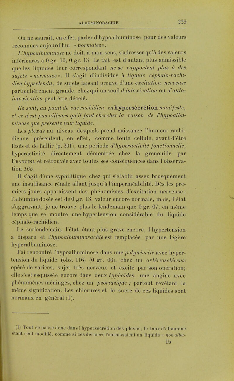 On ne saurait, en ed'et. parler d'hypoalbuminose pour des valeurs reconnues aujourd'hui <.<. nor males Lhypoalbuminose ne doit, a mon sens, s'adresser qu'& des valeurs inlerieurcs a 0 gr. 10, 0 gr. 13. Le fail est d'aulant plus admissible que les liquides leur correspondant ne se rapportent plus a des siijets u normaiix II s'agit d'individus a liqiiide cephalo-rachi- dien liypertendu, de sujets faisant preuve d'une excitation nerveuse parliculi^rement grande, chezqui un seuil (/'m/ox/ca//o/j ou d'auto- intoxication pent etre dt^cele. Us sont, au point de vue rachidien, e/j hypersecretion ma/u'/es/e, et ce n'est pas ailleurs qu'll faut chercher la raison de Vhypocdbu- minose que presenle leur liquide. Les plexus au niveau desquels prend naissance I'humeur rachi- dienne presentent, en elTet, comme toute cellule, avantd'filre 16ses et de faillir (p. 201), une pcriode dliijperactivite fonctionnelle, hyperactivity directement demontr6e chez la grenouille par Francini; et retrouvee avec toutes ses consequences dans I'observa- tion 165. II s'agit d'une S3'philitique chez qui s'6tablit assez brusquement une insuffisance renale allant jusqu'a rimpermeabilit6. D6s les pre- miers jours apparaissent des phenomenes d'excitalion nerveuse; I'albuminedosee est deO gr. 13, valour encore normale, mais, I'^tal s'aggravant, je ne trouve plus le lendemain que 0 gr. 07, en meme temps que se montre une hypertension considerable du liquide c6phalo-rachidien. Le surlendemain, I'etat 6tant plus grave encore, I'hypertension a disparu et Vhypoalbuminorachie est remplac6e par une leg6re hyperalbuminose. J'ai rencontre Thypoalbuminose dans une polynevrite avec hyper- tension du liquide (obs. 116) (0 gr. OG), chez un arterioscldreux op6r6 de varices, sujet Ires nerveu.x; et excite par son operation; elle s'est esquissee encore dans deux typhoides, une angine avec ph6nomenes meninges, chez un psoriasique ; partout revelant la meme signification. Les chlorures et le sucre de ces liquides sonl normaux en g6n6ral (1). (1} Tout se passe done dans rhypers6cr6tion des plexus, le laux d'albumine ^tant seul inodifie, comme si cesderniers fournissaienl un liquide « nonalbu- 15