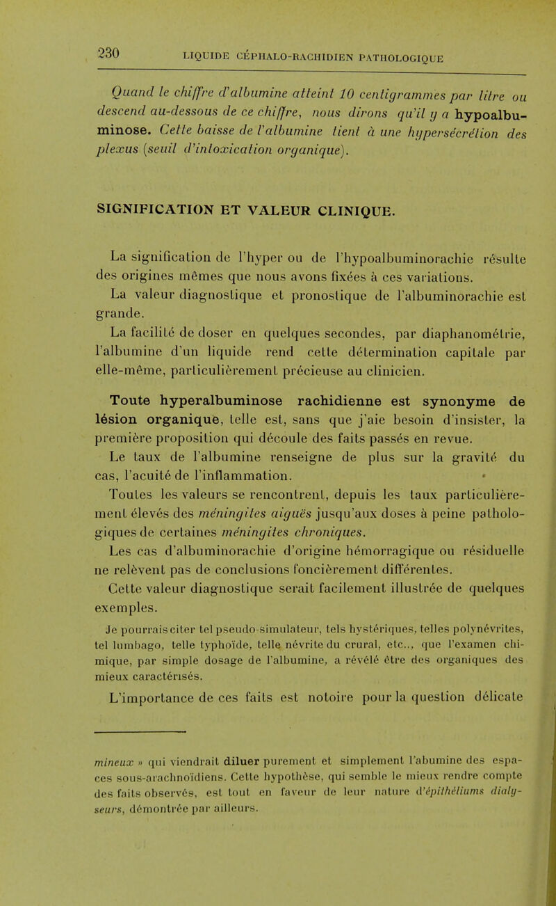 Quand le chiffre d'albiimine alleint 10 centigrammes par Hire ou descend au-dessous de ce chiffre, nous dirons qu'il ij a hypoalbu- minose. Cetle baisse de Valbumine lienl a une hypersecrdlion des plexus {seuil d'inloxicalion organique). SIGNIFICATION ET VALEUR CLINIQUE. La significalion de I'hyper ou de riiypoalbuminorachie resulte des origines m6mes que nous avons fix^es a ces variations. La valeur diagnosLique et pronoslique de ralbuminorachie est grande. La facilile de doser en quelques secondes, par diaphanom6Lne, Talbumine d'un liquide rend cetle determination capilale par elle-in6me, parliculierement precieuse au clinicien. Toute hyperalbuminose rachidienne est synonyme de lesion organique, telle est, sans que j'aie besoin d'insister, la premiere proposition qui d6coule des faits passes en revue. Le taux de Talbumine renseigne de plus sur la gravite du cas, racuit6de rinflammation. Toutes les valeurs se rencontrenl, depuis les taux particuliere- menl Aleves des meningiles aigues jusqu'aux doses a peine patholo- giques de certaines meningiles chroniques. Les cas d'albuminorachie d'origine h6morragique ou r^siduelle ne reinvent pas de conclusions fonciferement differentes. Cette valeur diagnostique serait facilement illustrde de quelques exemples. Je pourraisciter tel pseudo-simulateur, Ids hj'st6riques, telles polyndvrites, tel lumbago, telle typhoule, telle n6vrite du crural, etc., que Texamen chi- mique, par simple dosage de Talbumine, a r6v616 6tre des organiques des mieux caract6nses. L'importance de ces faits est notoire pour la question d61icate mineux » qui viendrait diluer purement et simplement Tabumine des espa- ces sous-arachnoidiens. Cetle Iiypoth(''se, qui semble le mieux rendre comple des fails observes, est tout en i'aveur de leur nature tVi^pit/u^litim.t diahj- seurx, d6montrec par ailleurs.