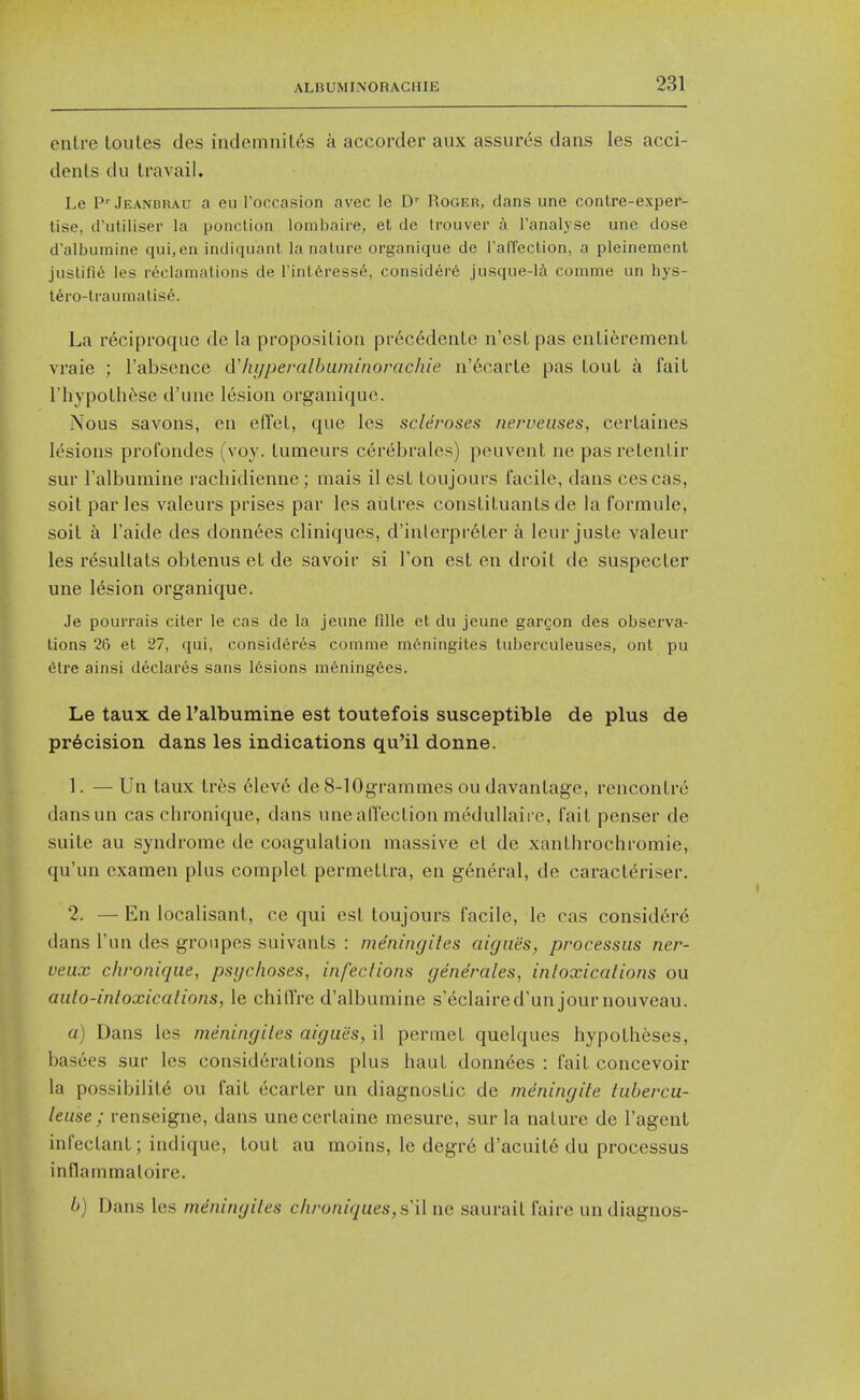 enlre toules des indemnil6s a accorder aux assures dans les acci- dents du travail. Le P'Jeanbrau a eu Toccasion avec le D-' Roger, dans une contre-exper- tise, d'utiliser la ponction lombaire, et de trouver a I'analyse unc dose d'albumine qui,en indiquant la nature organique de I'afTection, a pleinemenl justifi^ les r<^clamations de I'int^resse, considere jusque-la comme un hys- l^ro-tiaumatis^. La reciproque de la proposition precedenLe n'est pas entierement vraie ; I'absence d'hijperalbuininorachie n'6carle pas tout a fait riiypothfise d'une lesion organique. Nous savons, en effet, que les scleroses nerveuses, certaines lesions profondes (voy. tumeurs cerebrales) peuvent ne pasretentir sur Falbumine rachidienne; mais il est toujours facile, dans cescas, soil par les valeurs prises par les aiilres constituants de la formule, soit a I'aide des donnees cliniques, d'inlerpr6ter a leur juste valeur les r^sultats obtenus et de savoir si Ton est en droit de suspecter une lesion organique. Je pouirais citer ie cas de la jeune fille et du jeune gargon des observa- tions 26 et 27, qui, consideres comme meningites tuberculeuses, ont pu 6tre ainsi declares sans lesions mening6es. Le taux de I'albumine est toutefois susceptible de plus de precision dans les indications qu'il donne. 1. — Un taux tr6s 61ev6 de 8-10grammes ou davantage, rencontre dansun cas chronique, dans une affection medullaii e, fait penser de suite au syndrome de coagulation massive et de xanthrochromie, qu'un examen plus complet permetLra, en general, de caract^riser. 2. — En localisant, ce qui est toujours facile, le cas considere dans I'un des gronpes suivants : meningites aigiies, processus ner- veux chronique, psychoses, infections generates, intoxications ou auto-intoxications, le chilTre d'albumine s'^claired'un journouveau. a) Dans les meningites aigues, il permet quelques hypotheses, bas6es sur les considerations plus haul donn6es : fait concevoir la possibility ou fail ecarler un diagnostic de mdningite tubercu- leuse ; renseigne, dans unecertaine mesure, sur la nature de I'agent infeclant; indique, tout au moins, le degre d'acuite du processus inflammaloire. h) Dans les meningites chroniques,s'il ne saurait faire un diagnos-